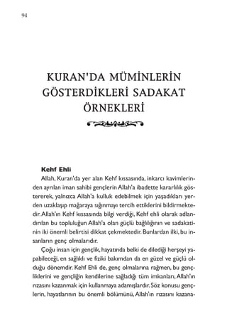 KKUURRAANN''DDAA MMÜÜMMİİNNLLEERRİİNN
GGÖÖSSTTEERRDDİİKKLLEERRİİ SSAADDAAKKAATT
ÖÖRRNNEEKKLLEERRİİ
Kehf Ehli
Allah, Kuran'da yer alan Kehf kıssasında, inkarcı kavimlerin-
den ayrılan iman sahibi gençlerin Allah'a ibadette kararlılık gös-
tererek, yalnızca Allah'a kulluk edebilmek için yaşadıkları yer-
den uzaklaşıp mağaraya sığınmayı tercih ettiklerini bildirmekte-
dir.Allah'ın Kehf kıssasında bilgi verdiği, Kehf ehli olarak adlan-
dırılan bu topluluğun Allah'a olan güçlü bağlılığının ve sadakati-
nin iki önemli belirtisi dikkat çekmektedir.Bunlardan ilki,bu in-
sanların genç olmalarıdır.
Çoğu insan için gençlik,hayatında belki de dilediği herşeyi ya-
pabileceği, en sağlıklı ve fiziki bakımdan da en güzel ve güçlü ol-
duğu dönemdir. Kehf Ehli de, genç olmalarına rağmen, bu genç-
liklerini ve gençliğin kendilerine sağladığı tüm imkanları,Allah'ın
rızasını kazanmak için kullanmaya adamışlardır.Söz konusu genç-
lerin, hayatlarının bu önemli bölümünü,Allah'ın rızasını kazana-
94
 