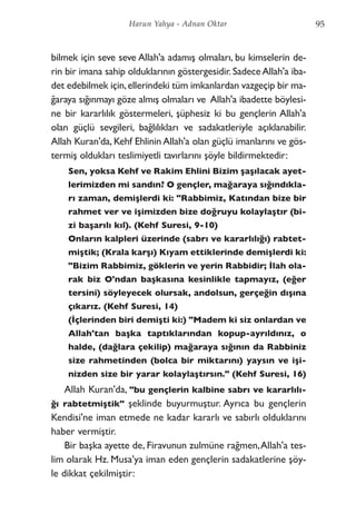 bilmek için seve seve Allah'a adamış olmaları, bu kimselerin de-
rin bir imana sahip olduklarının göstergesidir. Sadece Allah'a iba-
det edebilmek için,ellerindeki tüm imkanlardan vazgeçip bir ma-
ğaraya sığınmayı göze almış olmaları ve Allah'a ibadette böylesi-
ne bir kararlılık göstermeleri, şüphesiz ki bu gençlerin Allah'a
olan güçlü sevgileri, bağlılıkları ve sadakatleriyle açıklanabilir.
Allah Kuran'da, Kehf Ehlinin Allah'a olan güçlü imanlarını ve gös-
termiş oldukları teslimiyetli tavırlarını şöyle bildirmektedir:
Sen, yoksa Kehf ve Rakim Ehlini Bizim şaşılacak ayet-
lerimizden mi sandın? O gençler, mağaraya sığındıkla-
rı zaman, demişlerdi ki: "Rabbimiz, Katından bize bir
rahmet ver ve işimizden bize doğruyu kolaylaştır (bi-
zi başarılı kıl). (Kehf Suresi, 9-10)
Onların kalpleri üzerinde (sabrı ve kararlılığı) rabtet-
miştik; (Krala karşı) Kıyam ettiklerinde demişlerdi ki:
"Bizim Rabbimiz, göklerin ve yerin Rabbidir; İlah ola-
rak biz O'ndan başkasına kesinlikle tapmayız, (eğer
tersini) söyleyecek olursak, andolsun, gerçeğin dışına
çıkarız. (Kehf Suresi, 14)
(İçlerinden biri demişti ki:) "Madem ki siz onlardan ve
Allah'tan başka taptıklarından kopup-ayrıldınız, o
halde, (dağlara çekilip) mağaraya sığının da Rabbiniz
size rahmetinden (bolca bir miktarını) yaysın ve işi-
nizden size bir yarar kolaylaştırsın." (Kehf Suresi, 16)
Allah Kuran'da, "bu gençlerin kalbine sabrı ve kararlılı-
ğı rabtetmiştik" şeklinde buyurmuştur. Ayrıca bu gençlerin
Kendisi'ne iman etmede ne kadar kararlı ve sabırlı olduklarını
haber vermiştir.
Bir başka ayette de, Firavunun zulmüne rağmen,Allah'a tes-
lim olarak Hz. Musa'ya iman eden gençlerin sadakatlerine şöy-
le dikkat çekilmiştir:
95Harun Yahya - Adnan Oktar
 
