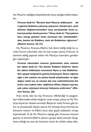 Hz.Musa'nın tebliğine büyüklenerek karşı çıktığını bildirmekte-
dir:
Firavun dedi ki: "Bırakın beni Musa'yı öldüreyim de
o (gitsin) Rabbine yalvarıp-yakarsın. Çünkü ben, sizin
dininizi değiştirmesinden veya yeryüzünde fesat çı-
karmasından korkuyorum." Musa dedi ki: "Gerçekten
ben, hesap gününe iman etmeyen her mütekebbir-
den, benim de Rabbim, sizin de Rabbinize sığınırım."
(Mümin Suresi, 26-27)
Hz. Musa'nın, Firavuna Allah'ın hak dinini tebliğ ettiği bu sı-
rada, Firavun ailesinden olan bu kişi ortaya çıkmış, Firavuna ve
kavmine tebliğ yaparak onlara Hz. Musa'ya inanmaları gerekti-
ğini söylemiştir:
Firavun ailesinden imanını gizlemekte olan mümin
bir adam dedi ki: "Siz benim Rabbim Allah'tır diyen
bir adamı öldürüyor musunuz? Oysa o, size Rabbiniz-
den apaçık belgelerle gelmiş bulunuyor. Buna rağmen
eğer o bir yalancı ise yalanı kendi aleyhinedir; ve eğer
doğru sözlü ise, (o zaman da) size vadettiklerinin bir
kısmı size isabet eder. Şüphesiz Allah, ölçüyü taşıran,
çok yalan söyleyen kimseyi hidayete erdirmez." (Mü-
min Suresi, 28)
İman etmiş olan bu kişi, Firavunun öfkelendiği ve peygam-
beri öldürmekle tehdit ettiği bir anda ortaya çıkmış ve Hz. Mu-
sa'ya büyük bir destek vermiştir.Böyle bir anda,Firavun gibi za-
lim ve yeryüzünde ölçüyü taşıran bir kimseye karşı durmak, bu
kimsenin imanını ve Allah'a karşı olan güçlü sadakatini ortaya
koymaktadır. O da Hz. Musa'nın yaptığı gibi, Firavunun karşına
geçmiş ve kavmini Allah'ın yoluna uymaya davet etmiştir. Sergi-
lemiş olduğu bu tavır, bu kimsenin üstün bir ahlaka sahip oldu-
97Harun Yahya - Adnan Oktar
 