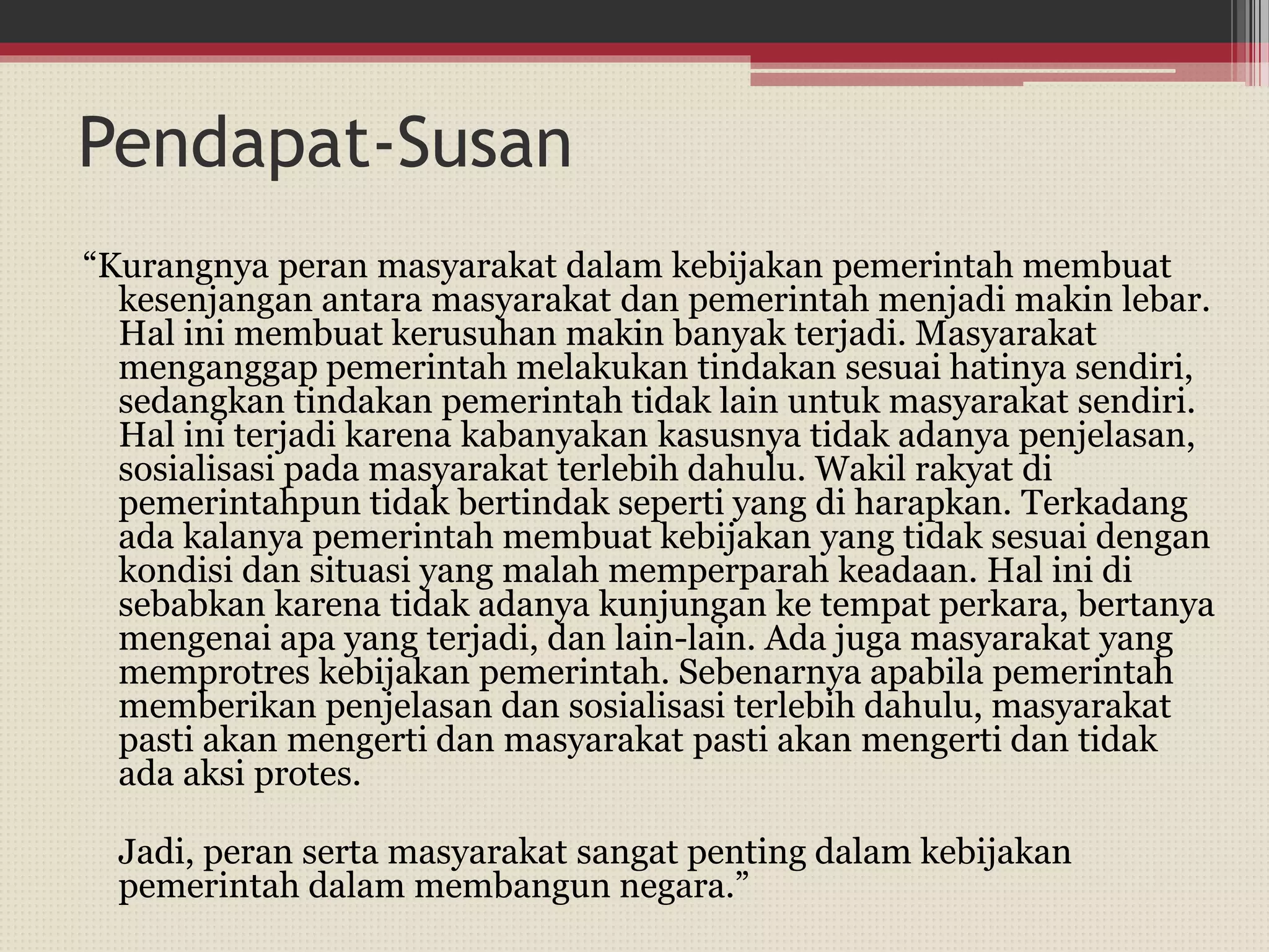 Pendapat-Susan
“Kurangnya peran masyarakat dalam kebijakan pemerintah membuat
kesenjangan antara masyarakat dan pemerintah menjadi makin lebar.
Hal ini membuat kerusuhan makin banyak terjadi. Masyarakat
menganggap pemerintah melakukan tindakan sesuai hatinya sendiri,
sedangkan tindakan pemerintah tidak lain untuk masyarakat sendiri.
Hal ini terjadi karena kabanyakan kasusnya tidak adanya penjelasan,
sosialisasi pada masyarakat terlebih dahulu. Wakil rakyat di
pemerintahpun tidak bertindak seperti yang di harapkan. Terkadang
ada kalanya pemerintah membuat kebijakan yang tidak sesuai dengan
kondisi dan situasi yang malah memperparah keadaan. Hal ini di
sebabkan karena tidak adanya kunjungan ke tempat perkara, bertanya
mengenai apa yang terjadi, dan lain-lain. Ada juga masyarakat yang
memprotres kebijakan pemerintah. Sebenarnya apabila pemerintah
memberikan penjelasan dan sosialisasi terlebih dahulu, masyarakat
pasti akan mengerti dan masyarakat pasti akan mengerti dan tidak
ada aksi protes.
Jadi, peran serta masyarakat sangat penting dalam kebijakan
pemerintah dalam membangun negara.”
 