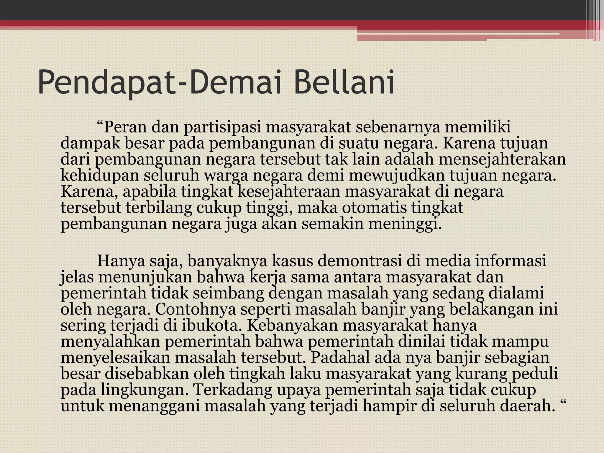 Pendapat-Demai Bellani
“Peran dan partisipasi masyarakat sebenarnya memiliki
dampak besar pada pembangunan di suatu negara. Karena tujuan
dari pembangunan negara tersebut tak lain adalah mensejahterakan
kehidupan seluruh warga negara demi mewujudkan tujuan negara.
Karena, apabila tingkat kesejahteraan masyarakat di negara
tersebut terbilang cukup tinggi, maka otomatis tingkat
pembangunan negara juga akan semakin meninggi.
Hanya saja, banyaknya kasus demontrasi di media informasi
jelas menunjukan bahwa kerja sama antara masyarakat dan
pemerintah tidak seimbang dengan masalah yang sedang dialami
oleh negara. Contohnya seperti masalah banjir yang belakangan ini
sering terjadi di ibukota. Kebanyakan masyarakat hanya
menyalahkan pemerintah bahwa pemerintah dinilai tidak mampu
menyelesaikan masalah tersebut. Padahal ada nya banjir sebagian
besar disebabkan oleh tingkah laku masyarakat yang kurang peduli
pada lingkungan. Terkadang upaya pemerintah saja tidak cukup
untuk menanggani masalah yang terjadi hampir di seluruh daerah. “
 
