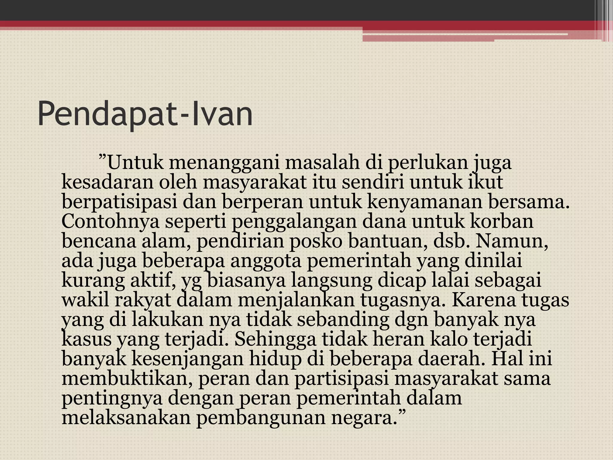 Pendapat-Ivan
”Untuk menanggani masalah di perlukan juga
kesadaran oleh masyarakat itu sendiri untuk ikut
berpatisipasi dan berperan untuk kenyamanan bersama.
Contohnya seperti penggalangan dana untuk korban
bencana alam, pendirian posko bantuan, dsb. Namun,
ada juga beberapa anggota pemerintah yang dinilai
kurang aktif, yg biasanya langsung dicap lalai sebagai
wakil rakyat dalam menjalankan tugasnya. Karena tugas
yang di lakukan nya tidak sebanding dgn banyak nya
kasus yang terjadi. Sehingga tidak heran kalo terjadi
banyak kesenjangan hidup di beberapa daerah. Hal ini
membuktikan, peran dan partisipasi masyarakat sama
pentingnya dengan peran pemerintah dalam
melaksanakan pembangunan negara.”
 