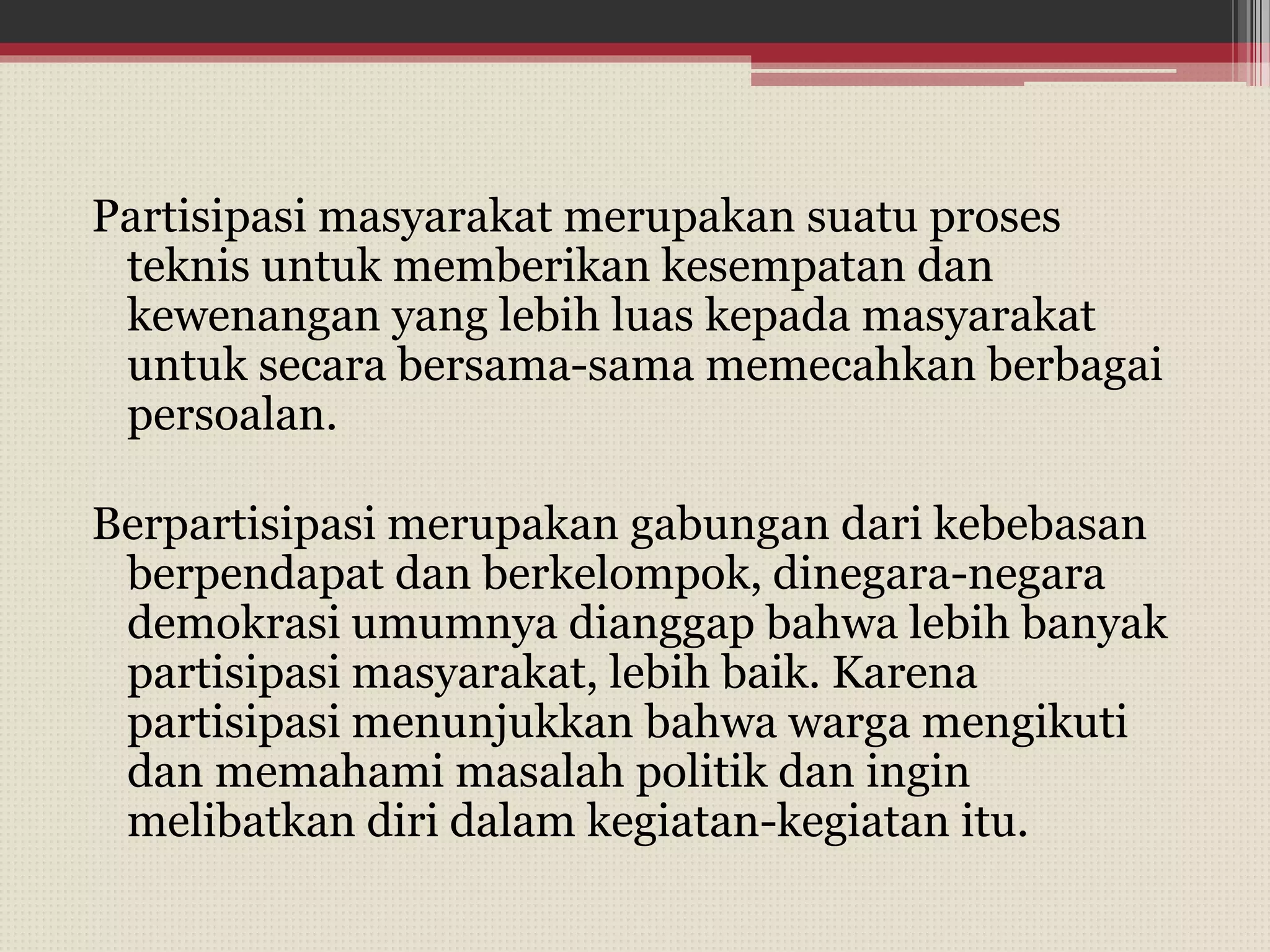 Partisipasi masyarakat merupakan suatu proses
teknis untuk memberikan kesempatan dan
kewenangan yang lebih luas kepada masyarakat
untuk secara bersama-sama memecahkan berbagai
persoalan.
Berpartisipasi merupakan gabungan dari kebebasan
berpendapat dan berkelompok, dinegara-negara
demokrasi umumnya dianggap bahwa lebih banyak
partisipasi masyarakat, lebih baik. Karena
partisipasi menunjukkan bahwa warga mengikuti
dan memahami masalah politik dan ingin
melibatkan diri dalam kegiatan-kegiatan itu.
 