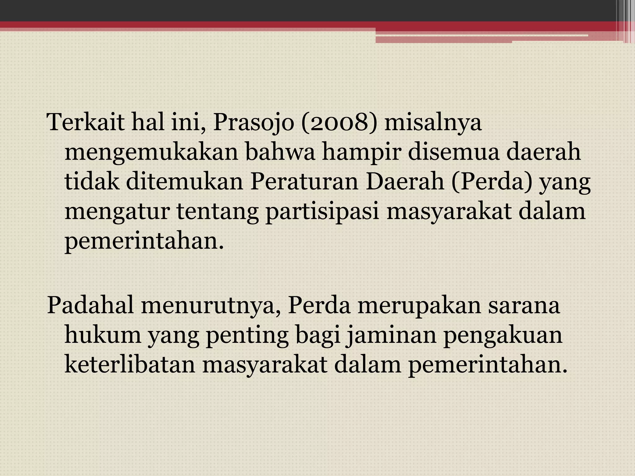 Terkait hal ini, Prasojo (2008) misalnya
mengemukakan bahwa hampir disemua daerah
tidak ditemukan Peraturan Daerah (Perda) yang
mengatur tentang partisipasi masyarakat dalam
pemerintahan.
Padahal menurutnya, Perda merupakan sarana
hukum yang penting bagi jaminan pengakuan
keterlibatan masyarakat dalam pemerintahan.
 