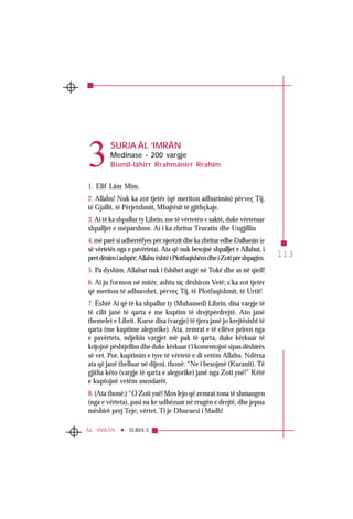 113
SURJA 3ÂL ‘IMRÂN
SURJA ÂL ‘IMRÂN
Medinase - 200 vargje
Bismil-lâhirr Rrahmânirr Rrahîm
1. Elif Lâm Mîm.
2. Allahu! Nuk ka zot tjetër (që meriton adhurimin) përveç Tij,
të Gjallit, të Përjetshmit, Mbajtësit të gjithçkaje.
3. Ai të ka shpallur ty Librin, me të vërtetën e saktë, duke vërtetuar
shpalljet e mëparshme. Ai i ka zbritur Teuratin dhe Ungjillin
4. më parë si udhërrëfyes për njerëzit dhe ka zbritur edhe Dalluesin (e
së vërtetës nga e pavërteta). Ata që nuk besojnë shpalljet e Allahut, i
pretdënimiashpër;AllahuështëiPlotfuqishëmdheiZotipërshpagim.
5. Pa dyshim, Allahut nuk i fshihet asgjë në Tokë dhe as në qiell!
6. Ai ju formon në mitër, ashtu siç dëshiron Vetë; s’ka zot tjetër
që meriton të adhurohet, përveç Tij, të Plotfuqishmit, të Urtit!
7. Është Ai që të ka shpallur ty (Muhamed) Librin, disa vargje të
të cilit janë të qarta e me kuptim të drejtpërdrejtë. Ato janë
themelet e Librit. Kurse disa (vargje) të tjera janë jo krejtësisht të
qarta (me kuptime alegorike). Ata, zemrat e të cilëve priren nga
e pavërteta, ndjekin vargjet më pak të qarta, duke kërkuar të
krijojnë pështjellim dhe duke kërkuar t’i komentojnë sipas dëshirës
së vet. Por, kuptimin e tyre të vërtetë e di vetëm Allahu. Ndërsa
ata që janë thelluar në dijeni, thonë: “Ne i besojmë (Kuranit). Të
gjitha këto (vargje të qarta e alegorike) janë nga Zoti ynë!” Këtë
e kuptojnë vetëm mendarët.
8. (Ata thonë:) “O Zoti ynë! Mos lejo që zemrat tona të shmangen
(nga e vërteta), pasi na ke udhëzuar në rrugën e drejtë, dhe jepna
mëshirë prej Teje; vërtet, Ti je Dhuruesi i Madh!
3
 