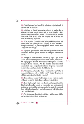 131
SURJA 3ÂL ‘IMRÂN
163. Tek Allahu ata kanë shkallë të ndryshme; Allahu i sheh të
gjitha veprat që ata bëjnë.
164. Allahu u ka dhënë besimtarëve dhuratë të madhe, kur u
solli një të dërguar nga gjiri i tyre, i cili ua lexon shpalljet e Tij, i
pastron nga gjynahet dhe u mëson Librin (Kuranin) e urtësinë
(diturinë e thellë fetare), edhe pse më parë, me të vërtetë, ata
ishin në rrugë krejt të gabuar.
165. Kur ju goditi fatkeqësia, ndërkohë ju i kishit goditur më
parë armiqtë tuaj dyfish, ju thatë: “Prej nga na erdhi neve kjo?!”
Thuaj (o Muhamed): “Kjo ndodhi prej jush”. Vërtet, Allahu është
i Fuqishëm për çdo gjë.
166. Ajo që ju gjeti atë ditë, kur u ndeshën dy ushtritë, ishte me
vullnetin e Allahut - për të zbuluar se kush janë besimtarët e
vërtetë,
167. dhe për të zbuluar se kush janë me dy faqe. Atyre iu tha:
“Ejani të luftoni në rrugën e Allahut ose të paktën, mbrohuni!”
Ata u përgjigjën: “Sikur ta dinim që do të bëhej luftë e vërtetë,
me siguri, do t’ju pasonim.” Atë ditë ata ishin më afër mohimit
sesa besimit, sepse me gojën e tyre flisnin atë që nuk e kishin në
zemrat e tyre; Allahu e di mirë çfarë fshehin ata.
168. Atyre që nuk luftuan dhe thanë për vëllezërit e vet: “Sikur të
na kishin dëgjuar ne, nuk do të ishin vrarë”, thuaju: “Prapësojeni
vdekjen nga vetja, nëse flisni të vërtetën!”
169. Kurrsesi mos i quani të vdekur ata që janë vrarë në rrugën
e Allahut. Jo, janë të gjallë, duke u ushqyer te Zoti i tyre.
170. Janë të gëzuar për çfarë u ka dhënë Allahu nga dhuntitë e
Tij dhe gëzohen edhe për ata që ende nuk u janë bashkuar e që
kanë ngelur pas tyre (dhe ende nuk kanë rënë martirë), sepse nuk
do të frikësohen (për çfarë i pret) dhe nuk do të pikëllohen (për
çfarë kanë lënë pas).
171. Ata gëzohen me dhuntitë dhe mirësinë e Allahut, sepse Allahu
nuk ua humb shpërblimin besimtarëve.
 