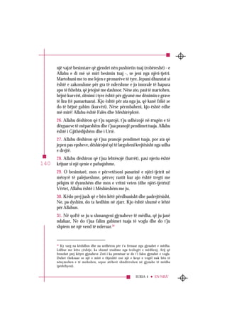 SURJA 4 EN-NISÂ’
140
një vajzë besimtare që gjendet nën pushtetin tuaj (robëreshë) - e
Allahu e di më së miri besimin tuaj -, se jeni nga njëri-tjetri.
Martohuni me to me lejen e pronarëve të tyre. Jepuni dhuratat si
është e zakonshme për gra të ndershme e jo imorale të hapura
apo të fshehta, që jetojnë me dashnor. Nëse ato, pasi të martohen,
bëjnë kurvëri, dënimi i tyre është për gjysmë me dënimin e grave
të lira (të pamartuara). Kjo është për ata nga ju, që kanë frikë se
do të bëjnë gabim (kurvëri). Nëse përmbaheni, kjo është edhe
më mirë! Allahu është Falës dhe Mëshirëplotë.
26. Allahu dëshiron që t’ju sqarojë, t’ju udhëzojë në rrugën e të
dërguarve të mëparshëm dhe t’jua pranojë pendimet tuaja. Allahu
është i Gjithëdijshëm dhe i Urtë.
27. Allahu dëshiron që t’jua pranojë pendimet tuaja, por ata që
jepen pas epsheve, dëshirojnë që të largoheni krejtësisht nga udha
e drejtë.
28. Allahu dëshiron që t’jua lehtësojë (barrët), pasi njeriu është
krijuar si një qenie e pafuqishme.
29. O besimtarë, mos e përvetësoni pasurinë e njëri-tjetrit në
mënyrë të palejueshme, përveç rastit kur ajo është tregti me
pëlqim të dyanshëm dhe mos e vritni veten (dhe njëri-tjetrin)!
Vërtet, Allahu është i Mëshirshëm me ju.
30. Këdo prej jush që e bën këtë përdhunisht dhe padrejtësisht,
Ne, pa dyshim, do ta hedhim në zjarr. Kjo është shumë e lehtë
për Allahun.
31. Në qoftë se ju u shmangeni gjynaheve të mëdha, që ju janë
ndaluar, Ne do t’jua falim gabimet tuaja të vogla dhe do t’ju
shpiem në një vend të nderuar.58
58
Ky varg na këshillon dhe na urdhëron për t’u frenuar nga gjynahet e mëdha.
Lidhur me këto çështje, ka shumë studime nga teologët e mëdhenj. Atij që
frenohet prej këtyre gjynaheve Zoti i ka premtuar se do t’i falen gjynahet e vogla.
Duhet theksuar se një e mirë e thjeshtë ose një e keqe e vogël nuk bën të
nënçmohen e të mohohen, sepse atëherë shndërrohen në gjynahe të mëdha
(përkthyesi).
 