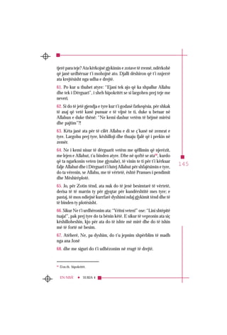 145
SURJA 4EN-NISÂ’
tjerë para teje? Ata kërkojnë gjykimin e zotave të rremë, ndërkohë
që janë urdhëruar t’i mohojnë ato. Djalli dëshiron që t’i nxjerrë
ata krejtësisht nga udha e drejtë.
61. Po kur u thuhet atyre: “Ejani tek ajo që ka shpallur Allahu
dhe tek i Dërguari”, i sheh hipokritët se si largohen prej teje me
neveri.
62. Si do të jetë gjendja e tyre kur t’i godasë fatkeqësia, për shkak
të asaj që vetë kanë punuar e të vijnë te ti, duke u betuar në
Allahun e duke thënë: “Ne kemi dashur vetëm të bëjmë mirësi
dhe pajtim”?!
63. Këta janë ata për të cilët Allahu e di se ç’kanë në zemrat e
tyre. Largohu prej tyre, këshilloji dhe thuaju fjalë që i prekin në
zemër.
64. Ne i kemi nisur të dërguarit vetëm me qëllimin që njerëzit,
me lejen e Allahut, t’u binden atyre. Dhe në qoftë se ata68
, kurdo
që ta ngarkonin veten (me gjynahe), të vinin te ti për t’i kërkuar
falje Allahut dhe i Dërguari t’i lutej Allahut për shfajësimin e tyre,
do ta vërenin, se Allahu, me të vërtetë, është Pranues i pendimit
dhe Mëshirëplotë.
65. Jo, për Zotin tënd, ata nuk do të jenë besimtarë të vërtetë,
derisa të të marrin ty për gjyqtar për kundërshtitë mes tyre; e
pastaj, të mos ndiejnë kurrfarë dyshimi ndaj gjykimit tënd dhe të
të binden ty plotësisht.
66. Sikur Ne t’i urdhëronim ata: “Vritni veten!” ose: “Lini shtëpitë
tuaja!”, pak prej tyre do ta bënin këtë. E sikur të vepronin ata siç
këshilloheshin, kjo për ata do të ishte më mirë dhe do të ishin
më të fortë në besim.
67. Atëherë, Ne, pa dyshim, do t’u jepnim shpërblim të madh
nga ana Jonë
68. dhe me siguri do t’i udhëzonim në rrugë të drejtë.
68
D.m.th. hipokritët.
 