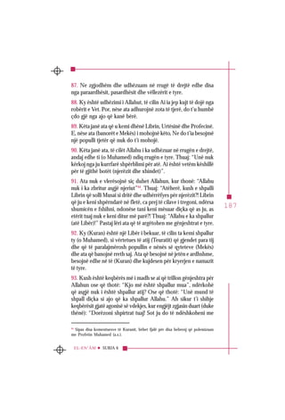 187
SURJA 6EL-EN‘ÂM
87. Ne zgjodhëm dhe udhëzuam në rrugë të drejtë edhe disa
nga paraardhësit, pasardhësit dhe vëllezërit e tyre.
88. Ky është udhëzimi i Allahut, të cilin Ai ia jep kujt të dojë nga
robërit e Vet. Por, nëse ata adhurojnë zota të tjerë, do t’u humbë
çdo gjë nga ajo që kanë bërë.
89. Këta janë ata që u kemi dhënë Librin, Urtësinë dhe Profecinë.
E, nëse ata (banorët e Mekës) i mohojnë këto, Ne do t’ia besojmë
një populli tjetër që nuk do t’i mohojë.
90. Këta janë ata, të cilët Allahu i ka udhëzuar në rrugën e drejtë,
andaj edhe ti (o Muhamed) ndiq rrugën e tyre. Thuaj: “Unë nuk
kërkoj nga ju kurrfarë shpërblimi për atë. Ai është vetëm këshillë
për të gjithë botët (njerëzit dhe xhindet)”.
91. Ata nuk e vlerësojnë siç duhet Allahun, kur thonë: “Allahu
nuk i ka zbritur asgjë njeriut”94
. Thuaj: “Atëherë, kush e shpalli
Librin që solli Musai si dritë dhe udhërrëfyes për njerëzit?! Librin
që ju e keni shpërndarë në fletë, ca prej të cilave i tregoni, ndërsa
shumicën e fshihni, ndonëse tani keni mësuar diçka që as ju, as
etërit tuaj nuk e keni ditur më parë?! Thuaj: “Allahu e ka shpallur
(atë Libër)!” Pastaj lëri ata që të argëtohen me gënjeshtrat e tyre.
92. Ky (Kuran) është një Libër i bekuar, të cilin ta kemi shpallur
ty (o Muhamed), si vërtetues të atij (Teuratit) që gjendet para tij
dhe që të paralajmërosh popullin e nënës së qyteteve (Mekës)
dhe ata që banojnë rreth saj. Ata që besojnë në jetën e ardhshme,
besojnë edhe në të (Kuran) dhe kujdesen për kryerjen e namazit
të tyre.
93. Kush është keqbërës më i madh se ai që trillon gënjeshtra për
Allahun ose që thotë: “Kjo më është shpallur mua”, ndërkohë
që asgjë nuk i është shpallur atij? Ose që thotë: “Unë mund të
shpall diçka si ajo që ka shpallur Allahu.” Ah sikur t’i shihje
keqbërësit gjatë agonisë së vdekjes, kur engjëjt zgjasin duart (duke
thënë): “Dorëzoni shpirtrat tuaj! Sot ju do të ndëshkoheni me
94
Sipas disa komentuesve të Kuranit, bëhet fjalë për disa hebrenj që polemizuan
me Profetin Muhamed (a.s.).
 