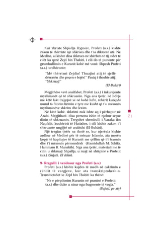 21
SURJA 1EL-FÂTIHA
Kur zbriste Shpallja Hyjnore, Profeti (a.s.) kishte
zakon të thërriste një shkrues dhe t’ia diktonte atë. Në
Medinë, ai kishte disa shkrues në shërbim të tij, ndër të
cilët ka qenë Zejd bin Thabiti, i cili do të punonte për
grumbullimin e Kuranit kohë më vonë. Shpesh Profeti
(a.s.) urdhëronte:
“Më thërrisni Zejdin! Thuajini atij të sjellë
dërrasën dhe poçen e bojës!” Pastaj i thoshte atij:
“Shkruaj!”
(El-Buhâri)
Megjithëse vetë analfabet, Profeti (a.s.) i inkurajonte
myslimanët që të shkruanin. Nga ana tjetër, në lidhje
me këtë fakt tregojnë se në kohë lufte, robërit kurejshi
mund ta fitonin lirimin e tyre me kusht që t’u mësonin
myslimanëve shkrim dhe lexim.
Në këtë kohë, shkrimi nuk ishte aq i përhapur në
Arabi. Megjithatë, disa persona ishin të njohur sepse
dinin të shkruanin. Tregohet shembulli i Varaka ibn
Naufalit, kushëririt të Hatixhes, i cili kishte zakon t’i
shkruante ungjijtë në arabisht (El-Buhâri).
Një tregim tjetër na thotë se, kur njerëzia kishte
ardhur në Medinë për të mësuar Islamin, ata morën
kopje të kapitujve të Kuranit me qëllim që t’i lexonin
dhe t’i mësonin përmendësh (Hamidullah M. Schifa,
Hammam B. Munabih). Nga ana tjetër, materiali me të
cilin u shkruajt Shpallja, u ruajt në shtëpinë e Profetit
(s.a.) (Sujuti, El Itkân).
9- Rregulli i vendosur nga Profeti (a.s.)
Profeti (a.s.) kishte kujdes të madh në caktimin e
rendit të vargjeve, kur ata transkriptoheshin.
Transmetohet se Zejd bin Thabiti ka thënë:
“Ne e përpilonim Kuranin në praninë e Profetit
(a.s.) dhe duke u nisur nga fragmente të vogla.”
(Sujuti, po aty)
 