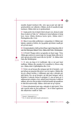 SURJA 8 EL-ENFÂL
226
mundin dyqind (mohues) dhe, nëse nga ju janë një mijë (të
qëndrueshëm), me vullnetin e Allahut, ata do të mundin dy mijë
(mohues). Allahu është me të qëndrueshmit.
67. Asnjë profet s’ka të drejtë të ketë rob për vete, derisa të arrijë
fitore të plotë në Tokë. Ju117
dëshironi të mirat kalimtare të kësaj
bote, kurse Allahu dëshiron botën tjetër. Allahu është i
Plotfuqishëm dhe i Urtë.
68. Sikur të mos ishin urdhërimet e mëparshme të Allahut (për
lejimin e plaçkës së luftës), do t’ju godiste një dënim i madh për
atë që keni marrë.
69. Gëzojeni plaçkën e luftës që keni fituar si gjë të lejueshme dhe të
mirëdhefrikësojuniAllahut!Vërtet,AllahuështëFalëseMëshirëplotë.
70. O Profet! Thuaju robërve që gjenden në duart tuaja: “Nëse
Allahu gjen mirësi në zemrat tuaja, do t’ju japë diçka edhe më të
mirë nga ajo që ju është marrë dhe do t’ju falë”. Se Allahu është
Falës dhe Mëshirëplotë.
71. E, nëse ata duan të të tradhtojnë, dije se më parë kanë
tradhtuar Allahun dhe prandaj Ai ta mundësoi ty fitoren ndaj
tyre. Allahu është i Gjithëdijshëm dhe i Urtë.
72. Vërtet, ata që besuan dhe mërguan (për hir të besimit), e më
pas luftuan me pasurinë dhe jetën e tyre në rrugën e Allahut dhe
ata që u dhanë strehim e i ndihmuan, janë miq e mbrojtës për
njëri-tjetrin. Por, ata që besojnë e që nuk kanë mërguar, nuk të
kërkohet t’i mbrosh, derisa të mërgojnë. E, nëse ju luten që t’i
ndihmoni për çështjen e fesë, atëherë jeni të detyruar t’u dilni në
ndihmë, përveçse (kur ju duhet të luftoni) kundër një populli me
të cilin keni marrëveshje. Allahu e sheh mirë atë që veproni.
73. Kurse jobesimtarët janë miq e mbrojtës të njëri-tjetrit. Nëse
nuk veproni ashtu siç jeni urdhëruar118
, do të bëhet ngatërresë
dhe shkatërrim i madh në Tokë.
117
Pasuesit e Muhamedit (a.s.).
118
Pra, të mbroni njëri-tjetrin kundër jobesimtarëve.
 