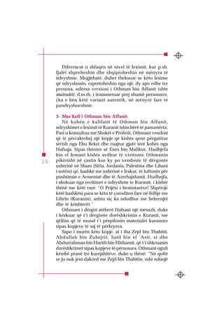 SURJA 1 EL-FÂTIHA
26
Diferencat u shfaqën në nivel të leximit, kur p.sh.
fjalët shpreheshin dhe shqiptoheshin në mënyra të
ndryshme. Megjithatë, duhet theksuar se këto lexime
që ndryshonin, raportoheshin nga një, dy apo edhe tre
persona, ndërsa versioni i Othman bin Affanit ishte
muteuâtir, d.m.th. i transmetuar prej shumë personave,
çka e bën këtë variant autentik, në mënyrë fare të
pandryshueshme.
3- Mus’hafi i Othman bin Affanit
Në kohën e kalifatit të Othman bin Affanit,
ndryshimet e leximit të Kuranit ishin bërë të panumërta.
Pasi u konsultua me Shokët e Profetit, Othmani vendosi
që të përcaktohej një kopje që kishte qenë përgatitur
sërish nga Ebu Bekri dhe ruajtur gjatë tërë kohës nga
Hafsaja. Sipas thënies së Enes bin Malikut, Hudhjefa
bin el Jemani kishte ardhur të vizitonte Othmanin
pikërisht në çastin kur ky po vendoste të dërgonte
ushtrinë në Sham (Siria, Jordania, Palestina dhe Libani
i sotëm) që, bashkë me ushtrinë e Irakut, të luftonin për
pushtimin e Armenisë dhe të Azerbajxhanit. Hudhejfa,
i shokuar nga recitimet e ndryshme te Kuranit, i kishte
thënë me këtë rast: “O Prijësi i besimtarëve! Shpëtoje
këtë bashkësi para se këta të çoroditen fare në lidhje me
Librin (Kuranin), ashtu siç ka ndodhur me hebrenjtë
dhe të krishterët.”
Othmani i dërgoi atëherë Hafsasë një mesazh, duke
i kërkuar që t’i dërgonte dorëshkrimin e Kuranit, me
qëllim që të mund t’i përpilonin materialet kuranore
sipas kopjeve të saj të përkryera.
Sapo i morën këto kopje, ai i tha Zejd bin Thabitit,
Abdullah bin Zubejrit, Said bin el ‘Asit, si dhe
Abdurrahman bin Harith bin Hishamit, që t’i shkruanin
dorëshkrimet sipas kopjeve të përsosura. Othmani nguli
këmbë pranë tre kurejshitëve, duke u thënë: “Në qoftë
se ju nuk jeni dakord me Zejd bin Thabitin, mbi ndonjë
 