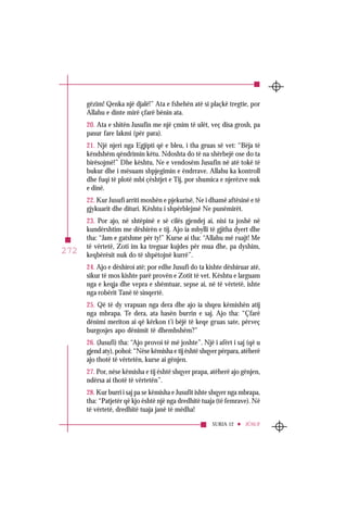 SURJA 12 JÛSUF
272
gëzim! Qenka një djalë!” Ata e fshehën atë si plaçkë tregtie, por
Allahu e dinte mirë çfarë bënin ata.
20. Ata e shitën Jusufin me një çmim të ulët, veç disa grosh, pa
pasur fare lakmi (për para).
21. Një njeri nga Egjipti që e bleu, i tha gruas së vet: “Bëja të
këndshëm qëndrimin këtu. Ndoshta do të na shërbejë ose do ta
birësojmë!” Dhe kështu, Ne e vendosëm Jusufin në atë tokë të
bukur dhe i mësuam shpjegimin e ëndrrave. Allahu ka kontroll
dhe fuqi të plotë mbi çështjet e Tij, por shumica e njerëzve nuk
e dinë.
22. Kur Jusufi arriti moshën e pjekurisë, Ne i dhamë aftësinë e të
gjykuarit dhe dituri. Kështu i shpërblejmë Ne punëmirët.
23. Por ajo, në shtëpinë e së cilës gjendej ai, nisi ta joshë në
kundërshtim me dëshirën e tij. Ajo ia mbylli të gjitha dyert dhe
tha: “Jam e gatshme për ty!” Kurse ai tha: “Allahu më ruajt! Me
të vërtetë, Zoti im ka treguar kujdes për mua dhe, pa dyshim,
keqbërësit nuk do të shpëtojnë kurrë”.
24. Ajo e dëshiroi atë; por edhe Jusufi do ta kishte dëshiruar atë,
sikur të mos kishte parë provën e Zotit të vet. Kështu e larguam
nga e keqja dhe vepra e shëmtuar, sepse ai, në të vërtetë, ishte
nga robërit Tanë të sinqertë.
25. Që të dy vrapuan nga dera dhe ajo ia shqeu këmishën atij
nga mbrapa. Te dera, ata hasën burrin e saj. Ajo tha: “Çfarë
dënimi meriton ai që kërkon t’i bëjë të keqe gruas sate, përveç
burgosjes apo dënimit të dhembshëm?”
26. (Jusufi) tha: “Ajo provoi të më joshte”. Një i afërt i saj (që u
gjend aty), pohoi: “Nëse këmisha e tij është shqyer përpara, atëherë
ajo thotë të vërtetën, kurse ai gënjen.
27. Por, nëse këmisha e tij është shqyer prapa, atëherë ajo gënjen,
ndërsa ai thotë të vërtetën”.
28. Kur burri i saj pa se këmisha e Jusufit ishte shqyer nga mbrapa,
tha: “Patjetër që kjo është një nga dredhitë tuaja (të femrave). Në
të vërtetë, dredhitë tuaja janë të mëdha!
 