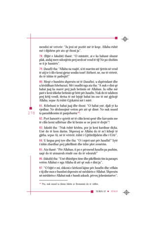 SURJA 12 JÛSUF
278
mendoi në vetvete: “Ju jeni në pozitë më të keqe. Allahu është
më i dijshëm për ato që thoni ju”.
78. (Bijtë e Jakubit) thanë: “O ministër, ai e ka babanë shumë
plak, andaj merr ndonjërin prej nesh në vend të tij! Ne po shohim
se ti je bamirës”.
79. (Jusufi) tha: “Allahu na ruajtë, si të marrim atë tjetrin në vend
të atij te i cili e kemi gjetur sendin tonë! Atëherë, ne, me të vërtetë,
do të ishim të padrejtë!”
80. Meqë e humbën shpresën në të (Jusufin), u shpërndanë dhe
u këshilluan fshehurazi. Më i madhi nga ata tha: “A nuk e dini që
babai juaj ka marrë prej jush betimin në Allahun. Ju edhe më
parë e keni shkelur betimin që bëtë për Jusufin. Nuk do të ndahem
prej këtij vendi, derisa të më lejojë babai im ose të më gjykojë
Allahu, sepse Ai është Gjykatësi më i mirë.
81. Kthehuni te babai juaj dhe thoni: “O babai ynë, djali yt ka
vjedhur. Ne dëshmojmë vetëm për atë që dimë. Ne nuk mund
ta parashikonim të panjohurën149
.
82. Pyet banorët e qytetit në të cilin kemi qenë dhe karvanin me
të cilin kemi udhëtuar dhe ki besim se ne jemi të drejtë”!
83. Jakubi tha: “Nuk është kështu, por ju keni kurdisur diçka.
Unë do të kem durim. Shpresoj se Allahu do të m’i kthejë të
gjitha, sepse Ai, në të vërtetë, është i Gjithëdijshëm dhe i Urtë”.
84. U largua prej tyre dhe tha: “O i mjeri unë për Jusufin!” Sytë
i ishin zbardhur prej pikëllimit dhe ishte plot zemërim.
85. Ata thanë: “Për Allahun, ti po e përmend Jusufin pa pushim,
saqë do të sëmuresh rëndë ose do të vdesësh!”
86. (Jakubi) tha: “Unë dhimbjen time dhe pikëllimin tim ia paraqes
vetëm Allahut e nga Allahu di atë që nuk e dini ju”.
87. “O bijtë e mi, shkoni e kërkoni lajme për Jusufin dhe vëllain
e tij dhe mos e humbni shpresën në mëshirën e Allahut. Shpresën
në mëshirën e Allahut nuk e humb askush, përveç jobesimtarëve”.
149
Pra, nuk mund ta dinim faktin se Beniamini do të vidhte.
 