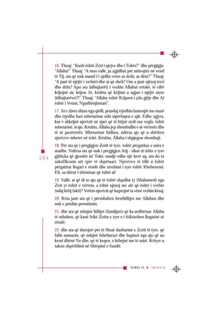 SURJA 13 ER-RA‘D
284
16. Thuaj: “Kush është Zoti i qiejve dhe i Tokës?” dhe përgjigju:
“Allahu!” Thuaj: “A mos vallë, ju zgjidhni për mbrojtës në vend
të Tij, ata që nuk mund t’i sjellin vetes as dobi, as dëm?” Thuaj:
“A janë të njëjtë i verbëri dhe ai që sheh? Ose a janë njësoj terri
dhe drita? Apo ata (idhujtarët) i veshin Allahut ortakë, të cilët
krijojnë siç krijon Ai, kështu që krijimi u ngjan i njëjtë atyre
(idhujtarëve)?!” Thuaj: “Allahu është Krijuesi i çdo gjëje dhe Ai
është i Vetmi, Ngadhënjimtari”.
17. Ai e zbret shiun nga qielli, prandaj rrjedhin lumenjtë me masë
dhe rrjedha bart mbeturinat mbi sipërfaqen e ujit. Edhe zgjyra,
kur e shkrijnë njerëzit në zjarr që të bëjnë stoli ose vegla, është
mbeturinë, si ajo. Kështu, Allahu jep shembullin e së vërtetës dhe
të së pavërtetës: Mbeturinat hidhen, ndërsa ajo që u shërben
njerëzve mbetet në tokë. Kështu, Allahu i shpjegon shembujt.
18. Për ata që i përgjigjen Zotit të tyre, është përgatitur e mira e
madhe. Ndërsa ata që nuk i përgjigjen Atij - sikur të ishte e tyre
gjithçka që gjendet në Tokë, madje edhe një herë aq, ata do ta
sakrifikonin atë (për të shpëtuar). Njerëzve të tillë u është
përgatitur llogari e rëndë dhe strehimi i tyre është Xhehenemi.
Eh, sa shtrat i shëmtuar që është ai!
19. Vallë, ai që di se ajo që të është shpallur ty (Muhamed) nga
Zoti yt është e vërteta, a është njësoj me atë që është i verbër
(ndaj këtij fakti)? Vetëm njerëzit që kuptojnë ia vënë veshin kësaj.
20. Këta janë ata që i përmbahen besëlidhjes me Allahun dhe
nuk e prishin premtimin;
21. dhe ata që mbajnë lidhjet (familjare) që ka urdhëruar Allahu
të mbahen, që kanë frikë Zotin e tyre e i frikësohen llogarisë së
rëndë;
22. dhe ata që durojnë për të fituar dashurinë e Zotit të tyre, që
falin namazin, që ndajnë fshehurazi dhe haptazi nga ajo që ua
kemi dhënë Ne dhe, që të keqen, e kthejnë me të mirë. Këtyre u
takon shpërblimi në Shtëpinë e fundit:
 