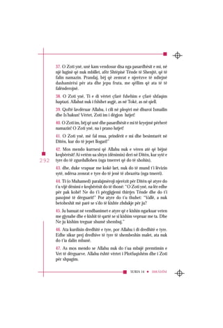 SURJA 14 IBRÂHÎM
292
37. O Zoti ynë, unë kam vendosur disa nga pasardhësit e mi, në
një luginë që nuk mbillet, afër Shtëpisë Tënde të Shenjtë, që të
falin namazin. Prandaj, bëj që zemrat e njerëzve të ndiejnë
dashamirësi për ata dhe jepu fruta, me qëllim që ata të të
falënderojnë.
38. O Zoti ynë, Ti e di vërtet çfarë fshehim e çfarë shfaqim
haptazi. Allahut nuk i fshihet asgjë, as në Tokë, as në qiell.
39. Qoftë lavdëruar Allahu, i cili në pleqëri më dhuroi Ismailin
dhe Is’hakun! Vërtet, Zoti im i dëgjon lutjet!
40. O Zoti im, bëj që unë dhe pasardhësit e mi të kryejmë përherë
namazin! O Zoti ynë, na i prano lutjet!
41. O Zoti ynë, më fal mua, prindërit e mi dhe besimtarët në
Ditën, kur do të jepet llogari!”
42. Mos mendo kurrsesi që Allahu nuk e vëren atë që bëjnë
keqbërësit! Ai vetëm ua shtyn (dënimin) deri në Ditën, kur sytë e
tyre do të zgurdullohen (nga tmerret që do të shohin),
43. dhe, duke vrapuar me kokë lart, nuk do të mund t’i lëvizin
sytë, ndërsa zemrat e tyre do të jenë të zbrazëta (nga tmerri).
44. Ti (o Muhamed) paralajmëroji njerëzit për Ditën që atyre do
t’u vijë dënimi e keqbërësit do të thonë: “O Zoti ynë, na lër edhe
për pak kohë! Ne do t’i përgjigjemi thirrjes Tënde dhe do t’i
pasojmë të dërguarit!” Por atyre do t’u thuhet: “Vallë, a nuk
betoheshit më parë se s’do të kishte zhdukje për ju?
45. Ju banuat në vendbanimet e atyre që e kishin ngarkuar veten
me gjynahe dhe e kishit të qartë se si kishim vepruar me ta. Dhe
Ne ju kishim treguar shumë shembuj.”
46. Ata kurdisin dredhitë e tyre, por Allahu i di dredhitë e tyre.
Edhe sikur prej dredhive të tyre të shembeshin malet, ata nuk
do t’ia dalin mbanë.
47. As mos mendo se Allahu nuk do t’ua mbajë premtimin e
Vet të dërguarve. Allahu është vërtet i Plotfuqishëm dhe i Zoti
për shpagim.
 