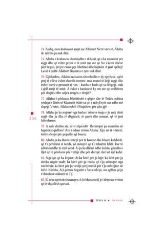 SURJA 16 EN-NAHL
308
74. Andaj, mos krahasoni asnjë me Allahun! Në të vërtetë, Allahu
di, ndërsa ju nuk dini.
75. Allahu e krahason shembullin e skllavit, që s’ka mundësi për
asgjë dhe që është pronë e të zotit me atë që Ne i kemi dhënë
plot begati, prej të cilave jep fshehtazi dhe haptazi. A janë njëlloj?
Lavdi i qoftë Allahut! Shumica e tyre nuk dinë.
76. Gjithashtu, Allahu krahason shembullin e dy njerëzve, njëri
prej të cilëve është shurdh-memec, nuk mund të bëjë asgjë dhe
është barrë e pronarit të vet, - kurdo e kudo që ta dërgojë, nuk
i sjell asnjë të mirë. A është i barabartë ky me atë që urdhëron
për drejtësi dhe ndjek rrugën e drejtë?!
77. Allahut i përkasin fshehtësitë e qiejve dhe të Tokës, ndërsa
çështja e Ditës së Kiametit është sa çel e mbyll sytë ose edhe më
shpejt. Vërtet, Allahu është i Fuqishëm për çdo gjë!
78. Allahu ju ka nxjerrë nga barku i nënave tuaja e ju nuk dinit
asgjë dhe ju dha të dëgjuarit, të parët dhe zemrat, që të jeni
falënderues.
79. A nuk shohin ata, se si shpendët fluturojnë pa mundim në
hapësirat qiellore? Ato i mban vetëm Allahu. Kjo, në të vërtetë,
është shenjë për popullin që beson.
80. Allahu ju ka dhënë shtëpi për të banuar dhe lëkurë kafshësh,
që t’i përdorni si tenda, në mënyrë që t’i mbartni lehtë, kur të
udhëtoni dhe të zini vend. Ai ju ka dhënë edhe leshin, gëzofin e
fijet që t’i përdorni për veshje dhe për shtrojë, deri në një kohë.
81. Nga ajo që ka krijuar, Ai ka bërë për ju hije; ka bërë për ju
streha nëpër male; ka bërë për ju rroba që t’ju mbrojnë nga
nxehtësia; ka bërë për ju veshje prej metali për t’ju mbrojtur në
luftë. Kështu, Ai i përsos begatitë e Veta mbi ju, me qëllim që ju
t’i bindeni vullnetit të Tij.
82. E, nëse njerëzit shmangen, ti (o Muhamed) je i detyruar vetëm
që të shpallësh qartazi.
 