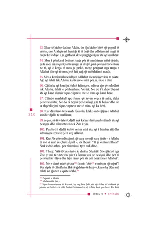 SURJA 16 EN-NAHL
310
93. Sikur të kishte dashur Allahu, do t’ju kishte bërë një popull të
vetëm, por Ai shpie në humbje kë të dojë dhe udhëzon në rrugë të
drejtë kë të dojë; e ju, gjithsesi, do të përgjigjeni për atë që keni bërë.
94. Mos i përdorni betimet tuaja për të mashtruar njëri-tjetrin,
që të mos rrëshqisni jashtë rrugës së drejtë, pasi qetë mirëorientuar
në të, që e keqja të mos ju prekë, meqë penguat nga rruga e
Allahut dhe që të mos jetë fati juaj një ndëshkim i madh.
95. Mos e këmbeni besëlidhjen e Allahut me ndonjë vlerë të paktë.
Ajo që është tek Allahu, është më e mirë për ju, nëse e dini.
96. Gjithçka që keni ju, është kalimtare, ndërsa ajo që ndodhet
tek Allahu, është e përhershme. Vërtet, Ne do t’i shpërblejmë
ata që kanë duruar sipas veprave më të mira që kanë bërë.
97. Cilindo mashkull apo femër që kryen vepra të mira, duke
qenë besimtar, Ne do ta bëjmë që të kalojë jetë të bukur dhe do
ta shpërblejmë sipas veprave më të mira, që ka bërë.
98. Kur dëshiron të lexosh Kuranin, kërko mbrojtjen e Allahut
kundër djallit të mallkuar,
99. sepse, në të vërtetë, djalli nuk ka kurrfarë pushteti mbi ata që
besojnë dhe mbështeten tek Zoti i tyre.
100. Pushteti i djallit është vetëm mbi ata, që i binden atij dhe
adhurojnë zota të tjerë veç Allahut.
101. Kur Ne zëvendësojmë një varg me një varg tjetër - e Allahu
di më së miri se çfarë shpall –, ata thonë: “Ti je vetëm trillues!”
Nuk është ashtu, por shumica e tyre nuk dinë.
102. Thuaj: “Atë (Kuranin) e ka zbritur Shpirti i Shenjtërisë nga
Zoti yt me të vërtetën, për t’i forcuar ata që besojnë dhe për të
qenë udhërrëfyes dhe lajm i mirë për ata që i dorëzohen Allahut”.
103. Ne e dimë mirë që ata165
thonë: “Atë166
e mëson një njeri”!
Por ai për të cilin flasin, flet në gjuhën e të huajve, kurse ky (Kurani)
është në gjuhën e qartë arabe.167
165
Paganët e Mekës.
166
Muhamedin (a.s.).
167
Sipas komentuesve të Kuranit, ky varg bën fjalë për një skllav të krishterë që
jetonte në Mekë e të cilit Profeti Muhamed (a.s.) i fliste herë pas here. Për këtë
 