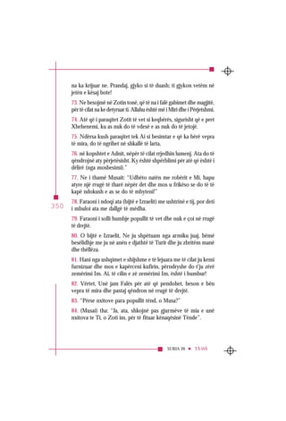 SURJA 20 TÂ HÂ
350
na ka krijuar ne. Prandaj, gjyko si të duash; ti gjykon vetëm në
jetën e kësaj bote!
73. Ne besojmë në Zotin tonë, që të na i falë gabimet dhe magjitë,
për të cilat na ke detyruar ti. Allahu është më i Miri dhe i Përjetshmi.
74. Atë që i paraqitet Zotit të vet si keqbërës, sigurisht që e pret
Xhehenemi, ku as nuk do të vdesë e as nuk do të jetojë.
75. Ndërsa kush paraqitet tek Ai si besimtar e që ka bërë vepra
të mira, do të ngrihet në shkallë të larta,
76. në kopshtet e Adnit, nëpër të cilat rrjedhin lumenj. Ata do të
qëndrojnë aty përjetësisht. Ky është shpërblimi për atë që është i
dëlirë (nga mosbesimi).”
77. Ne i thamë Musait: “Udhëto natën me robërit e Mi, hapu
atyre një rrugë të tharë nëpër det dhe mos u frikëso se do të të
kapë ndokush e as se do të mbyteni!”
78. Faraoni i ndoqi ata (bijtë e Izraelit) me ushtrinë e tij, por deti
i mbuloi ata me dallgë të mëdha.
79. Faraoni i solli humbje popullit të vet dhe nuk e çoi në rrugë
të drejtë.
80. O bijtë e Izraelit, Ne ju shpëtuam nga armiku juaj, bëmë
besëlidhje me ju në anën e djathtë të Turit dhe ju zbritëm manë
dhe thëllëza.
81. Hani nga ushqimet e shijshme e të lejuara me të cilat ju kemi
furnizuar dhe mos e kapërceni kufirin, përndryshe do t’ju zërë
zemërimi Im. Ai, të cilin e zë zemërimi Im, është i humbur!
82. Vërtet, Unë jam Falës për atë që pendohet, beson e bën
vepra të mira dhe pastaj qëndron në rrugë të drejtë.
83. “Përse nxitove para popullit tënd, o Musa?”
84. (Musai) tha: “Ja, ata, shkojnë pas gjurmëve të mia e unë
nxitova te Ti, o Zoti im, për të fituar kënaqësinë Tënde”.
 