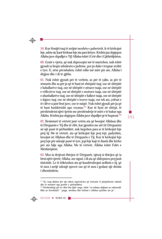 391
SURJA 24EN-NÛR
59. Kur fëmijët tuaj të arrijnë moshën e pubertetit, le të kërkojnë
leje, ashtu siç kanë kërkuar leje ata para këtyre. Kështu jua shpjegon
Allahu juve shpalljet e Tij! Allahu është i Urtë dhe i Gjithëdijshëm.
60. Gratë e vjetra, që nuk shpresojnë më të martohen, nuk është
gjynah ta heqin mbulesën e jashtme, por jo duke i treguar stolitë
e tyre. E, nëse përmbahen, është edhe më mirë për ato. Allahu i
dëgjon dhe i di të gjitha.
61. Nuk është gjynah për të verbrin, as për të çalin, as për të
sëmurin dhe as për ju që të hani në shtëpinë tuaj, ose në shtëpitë
e baballarëve tuaj, ose në shtëpitë e nënave tuaja, ose në shtëpitë
e vëllezërve tuaj, ose në shtëpitë e motrave tuaja, ose në shtëpitë
e xhaxhallarëve tuaj, ose në shtëpitë e hallave tuaja, ose në shtëpitë
e dajave tuaj, ose në shtëpitë e tezeve tuaja, ose tek ata, çelësat e
të cilëve u janë lënë juve, ose te miqtë. Nuk është gjynah për ju që
të hani bashkërisht apo veçmas.225
Kur të hyni në shtëpi, të
përshëndetni njëri-tjetrin me përshëndetje të mirë e të bukur nga
Allahu. Kështu jua shpjegon Allahu juve shpalljet që të kuptoni.226
62. Besimtarë të vërtetë janë vetëm ata që besojnë Allahun dhe
të Dërguarin e Tij dhe të cilët, kur gjenden me atë (të Dërguarin)
në një punë të përbashkët, nuk largohen para se të kërkojnë leje
prej tij. Me të vërtetë, ata që kërkojnë leje prej teje, padyshim,
besojnë në Allahun dhe të Dërguarin e Tij. Kur të kërkojnë leje
prej teje për ndonjë punë të tyre, jepi leje kujt të duash dhe kërko
për ata falje nga Allahu. Me të vërtetë, Allahu është Falës e
Mëshirëplotë.
63. Mos ia drejtoni thirrjen të Dërguarit, njësoj si thirrjen që ia
bëni njëri-tjetrit; Allahu, me siguri, i di ata që shkëputen prej jush
tinëzisht. Le të frikësohen ata që kundërshtojnë urdhrin e tij, që
të mos i arrijë ndonjë sprovë ose që të mos i godasë një dënim
i dhembshëm.
225
Ky varg aludon për një zakon supersticioz që tentonte t’i përjashtonte sakatët
dhe të sëmurët nga gostitë e përbashkëta.
226
Përshëndetja për të cilën bën fjalë vargu, është “es-selâmu alejkum ue rahmetull-
llâhi ue berekâtuh” “paqja, mëshira dhe bekimi i Allahut qofshin me ju”.
 