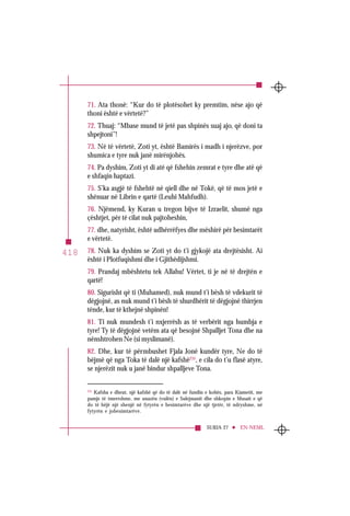 SURJA 27 EN-NEML
418
71. Ata thonë: “Kur do të plotësohet ky premtim, nëse ajo që
thoni është e vërtetë?”
72. Thuaj: “Mbase mund të jetë pas shpinës suaj ajo, që doni ta
shpejtoni”!
73. Në të vërtetë, Zoti yt, është Bamirës i madh i njerëzve, por
shumica e tyre nuk janë mirënjohës.
74. Pa dyshim, Zoti yt di atë që fshehin zemrat e tyre dhe atë që
e shfaqin haptazi.
75. S’ka asgjë të fshehtë në qiell dhe në Tokë, që të mos jetë e
shënuar në Librin e qartë (Leuhi Mahfudh).
76. Njëmend, ky Kuran u tregon bijve të Izraelit, shumë nga
çështjet, për të cilat nuk pajtoheshin,
77. dhe, natyrisht, është udhërrëfyes dhe mëshirë për besimtarët
e vërtetë.
78. Nuk ka dyshim se Zoti yt do t’i gjykojë ata drejtësisht. Ai
është i Plotfuqishmi dhe i Gjithëdijshmi.
79. Prandaj mbështetu tek Allahu! Vërtet, ti je në të drejtën e
qartë!
80. Sigurisht që ti (Muhamed), nuk mund t’i bësh të vdekurit të
dëgjojnë, as nuk mund t’i bësh të shurdhërit të dëgjojnë thirrjen
tënde, kur të kthejnë shpinën!
81. Ti nuk mundesh t’i nxjerrësh as të verbërit nga humbja e
tyre! Ty të dëgjojnë vetëm ata që besojnë Shpalljet Tona dhe na
nënshtrohen Ne (si myslimanë).
82. Dhe, kur të përmbushet Fjala Jonë kundër tyre, Ne do të
bëjmë që nga Toka të dalë një kafshë235
, e cila do t’u flasë atyre,
se njerëzit nuk u janë bindur shpalljeve Tona.
235
Kafsha e dheut, një kafshë që do të dalë në fundin e kohës, para Kiametit, me
pamje të tmerrshme, me unazën (vulën) e Sulejmanit dhe shkopin e Musait e që
do të bëjë një shenjë në fytyrën e besimtarëve dhe një tjetër, të ndryshme, në
fytyrën e jobesimtarëve.
 