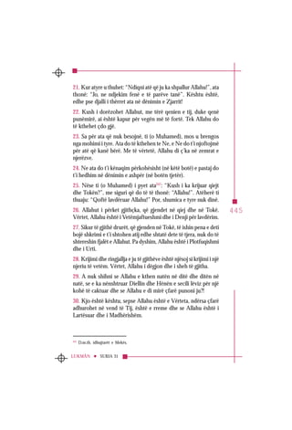 445
SURJA 31LUKMÂN
21. Kur atyre u thuhet: “Ndiqni atë që ju ka shpallur Allahu!”, ata
thonë: “Jo, ne ndjekim fenë e të parëve tanë”. Kështu është,
edhe pse djalli i thërret ata në dënimin e Zjarrit!
22. Kush i dorëzohet Allahut, me tërë qenien e tij, duke qenë
punëmirë, ai është kapur për vegën më të fortë. Tek Allahu do
të kthehet çdo gjë.
23. Sa për ata që nuk besojnë, ti (o Muhamed), mos u brengos
nga mohimi i tyre. Ata do të kthehen te Ne, e Ne do t’i njoftojmë
për atë që kanë bërë. Me të vërtetë, Allahu di ç’ka në zemrat e
njerëzve.
24. Ne ata do t’i kënaqim përkohësisht (në këtë botë) e pastaj do
t’i hedhim në dënimin e ashpër (në botën tjetër).
25. Nëse ti (o Muhamed) i pyet ata247
: “Kush i ka krijuar qiejt
dhe Tokën?”, me siguri që do të të thonë: “Allahu!”. Atëherë ti
thuaju: “Qoftë lavdëruar Allahu!” Por, shumica e tyre nuk dinë.
26. Allahut i përket gjithçka, që gjendet në qiej dhe në Tokë.
Vërtet, Allahu është i Vetëmjaftueshmi dhe i Denji për lavdërim.
27. Sikur të gjithë drurët, që gjenden në Tokë, të ishin pena e deti
bojë shkrimi e t’i shtohen atij edhe shtatë dete të tjera, nuk do të
shtereshin fjalët e Allahut. Pa dyshim, Allahu është i Plotfuqishmi
dhe i Urti.
28. Krijimi dhe ringjallja e ju të gjithëve është njësoj si krijimi i një
njeriu të vetëm. Vërtet, Allahu i dëgjon dhe i sheh të gjitha.
29. A nuk shihni se Allahu e kthen natën në ditë dhe ditën në
natë, se e ka nënshtruar Diellin dhe Hënën e secili lëviz për një
kohë të caktuar dhe se Allahu e di mirë çfarë punoni ju?!
30. Kjo është kështu, sepse Allahu është e Vërteta, ndërsa çfarë
adhurohet në vend të Tij, është e rreme dhe se Allahu është i
Lartësuar dhe i Madhërishëm.
247
D.m.th. idhujtarët e Mekës.
 