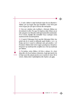 SURJA 32 ES-SEXHDE
446
31. A nuk e shihni se anijet lundrojnë nëpër det me dhuntinë e
Allahut, për t’ju treguar disa nga mrekullitë e Veta? Këto janë
vërtet tregues për çdo njeri të duruar dhe mirënjohës.
32. Kur ata i mbulon vala si pëlhurë, e thërrasin Allahun me
devotshmëri të çiltër. Por sapo Ai i shpëton, duke i kthyer ata në
tokë, një pjesë e tyre lëkunden (ndërmjet besimit dhe mosbesimit).
Në të vërtetë, shpalljet dhe mrekullitë Tona i mohojnë vetëm
mashtruesit dhe mosmirënjohësit.
33. O njerëz! Frikësojuni Zotit tuaj dhe frikësojuni Ditës, kur
prindi nuk do të mund ta ndihmojë aspak fëmijën e vet, e as
fëmija nuk do të mund ta ndihmojë sado pak prindin e vet!
Premtimi i Allahut është vërtet i sigurt, prandaj mos e lini jetën e
kësaj bote t’ju mashtrojë dhe as djallin mos e lini t’ju mashtrojë
për Allahun.
34. Pa dyshim, vetëm Allahu e di Orën e caktuar. Ai e zbret
shiun dhe e di ç’ka në barkun e shtatzënës. Asnjë njeri nuk di ç’do
të fitojë nesër dhe askush nuk di se në ç’vend do të vdesë. Me të
vërtetë, Allahu është i Gjithëdijshëm dhe Njohës i çdo gjëje.
SURJA 31 LUKMÂN
446
 