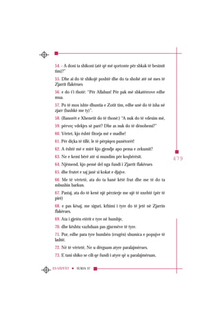 479
SURJA 37ES-SÂFFÂT
54. - A doni ta shikoni (atë që më qortonte për shkak të besimit
tim)?”
55. Dhe ai do të shikojë poshtë dhe do ta shohë atë në mes të
Zjarrit flakërues
56. e do t’i thotë: “Për Allahun! Për pak më shkatërrove edhe
mua.
57. Po të mos ishte dhuntia e Zotit tim, edhe unë do të isha në
zjarr (bashkë me ty)”.
58. (Banorët e Xhenetit do të thonë:) “A nuk do të vdesim më,
59. përveç vdekjes së parë? Dhe as nuk do të dënohemi?”
60. Vërtet, kjo është fitorja më e madhe!
61. Për diçka të tillë, le të përpiqen punëtorët!
62. A është më e mirë kjo gjendje apo pema e zekumit?
63. Ne e kemi bërë atë si mundim për keqbërësit.
64. Njëmend, kjo pemë del nga fundi i Zjarrit flakërues
65. dhe frutet e saj janë si kokat e djajve.
66. Me të vërtetë, ata do ta hanë këtë frut dhe me të do ta
mbushin barkun.
67. Pastaj, ata do të kenë një përzierje me ujë të nxehtë (për të
pirë)
68. e pas kësaj, me siguri, kthimi i tyre do të jetë në Zjarrin
flakërues.
69. Ata i gjetën etërit e tyre në humbje,
70. dhe kështu vazhduan pas gjurmëve të tyre.
71. Por, edhe para tyre humbën (rrugën) shumica e popujve të
lashtë.
72. Në të vërtetë, Ne u dërguam atyre paralajmërues.
73. E tani shiko se cili qe fundi i atyre që u paralajmëruan,
 