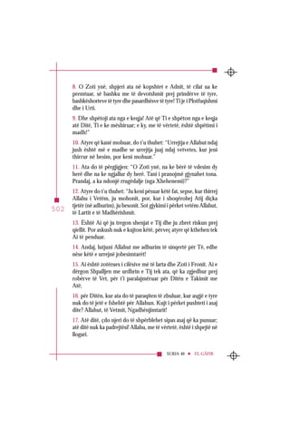 SURJA 40 EL-GÂFIR
502
8. O Zoti ynë, shpjeri ata në kopshtet e Adnit, të cilat ua ke
premtuar, së bashku me të devotshmit prej prindërve të tyre,
bashkëshorteve të tyre dhe pasardhësve të tyre! Ti je i Plotfuqishmi
dhe i Urti.
9. Dhe shpëtoji ata nga e keqja! Atë që Ti e shpëton nga e keqja
atë Ditë, Ti e ke mëshiruar; e ky, me të vërtetë, është shpëtimi i
madh!”
10. Atyre që kanë mohuar, do t’u thuhet: “Urrejtja e Allahut ndaj
jush është më e madhe se urrejtja juaj ndaj vetvetes, kur jeni
thirrur në besim, por keni mohuar.”
11. Ata do të përgjigjen: “O Zoti ynë, na ke bërë të vdesim dy
herë dhe na ke ngjallur dy herë. Tani i pranojmë gjynahet tona.
Prandaj, a ka ndonjë rrugëdalje (nga Xhehenemi)?”
12. Atyre do t’u thuhet: “Ju keni pësuar këtë fat, sepse, kur thirrej
Allahu i Vetëm, ju mohonit, por, kur i shoqërohej Atij diçka
tjetër (në adhurim), ju besonit. Sot gjykimi i përket vetëm Allahut,
të Lartit e të Madhërishmit.
13. Është Ai që ju tregon shenjat e Tij dhe ju zbret riskun prej
qiellit. Por askush nuk e kujton këtë, përveç atyre që kthehen tek
Ai të penduar.
14. Andaj, lutjuni Allahut me adhurim të sinqertë për Të, edhe
nëse këtë e urrejnë jobesimtarët!
15. Ai është zotërues i cilësive më të larta dhe Zoti i Fronit. Ai e
dërgon Shpalljen me urdhrin e Tij tek ata, që ka zgjedhur prej
robërve të Vet, për t’i paralajmëruar për Ditën e Takimit me
Atë;
16. për Ditën, kur ata do të paraqiten të zbuluar, kur asgjë e tyre
nuk do të jetë e fshehtë për Allahun. Kujt i përket pushteti i asaj
dite? Allahut, të Vetmit, Ngadhënjimtarit!
17. Atë ditë, çdo njeri do të shpërblehet sipas asaj që ka punuar;
atë ditë nuk ka padrejtësi! Allahu, me të vërtetë, është i shpejtë në
llogari.
 