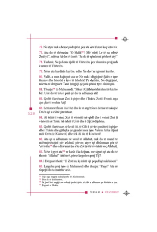 SURJA 43 EZ-ZUHRUF
528
297
Një nga engjëjt mbikëqyrës të Xhehenemit.
298
D.m.th të krishterëve.
299
Siç janë Isai, engjëjt ose ndonjë profet tjetër, të cilët u adhuruan pa dëshirën e tyre.
300
Paganët e Mekës.
76. Ne atyre nuk u bëmë padrejtësi, por ata vetë i bënë keq vetvetes.
77. Ata do të thërrasin: “O Malik297
! (Më mirë) Le të na vdesë
Zoti yt!”, ndërsa Ai do të thotë: “Ju do të qëndroni përherë aty!”
78. Tashmë, Ne ju kemi sjellë të Vërtetën, por shumica prej jush
e urren të Vërtetën.
79. Nëse ata kurdisin kurthe, edhe Ne do t’u ngremë kurthe.
80. Vallë, a mos kujtojnë ata se Ne nuk i dëgjojmë fjalët e tyre
tinzare dhe bisedat e tyre të fshehta? Pa dyshim, Ne dëgjojmë,
ndërsa të dërguarit Tanë (engjëj) që janë pranë tyre, shënojnë.
81. Thuaju298
(o Muhamed): “Sikur i Gjithëmëshirshmi të kishte
bir, Unë do të isha i pari që do ta adhuroja atë!
82. Qoftë i lartësuar Zoti i qiejve dhe i Tokës, Zoti i Fronit, nga
ajo çfarë i veshin Atij!
83. Lëri ata të flasin marrëzi dhe le të argëtohen derisa të takojnë
Ditën që u është premtuar.
84. Ai është i vetmi Zot (i vërtetë) në qiell dhe i vetmi Zot (i
vërtetë) në Tokë. Ai është i Urtë dhe i Gjithëdijshëm.
85. Qoftë i lartësuar në lavdi Ai, të Cilit i përket pushteti i qiejve
dhe i Tokës dhe gjithçka që gjendet mes tyre. Vetëm Ai ka dijeni
mbi Orën (e Kiametit) dhe tek Ai do të ktheheni!
86. Ata që u adhuruan në vend të Allahut, nuk do të mund të
ndërmjetësojnë për askënd, përveç atyre që dëshmuan për të
Vërtetën299
dhe e dinë mirë (se s’ka Zot tjetër të vërtetë veç Allahut).
87. Nëse i pyet ata300
se kush i ka krijuar, me siguri që ata do të
thonë: “Allahu!” Atëherë, përse largohen prej Tij?!
88. I Dërguari thotë: “O Zoti im, ky është një popull që nuk beson!”
89. Largohu prej tyre (o Muhamed) dhe thuaju: “Paqe!” Ata së
shpejti do ta marrin vesh.
 