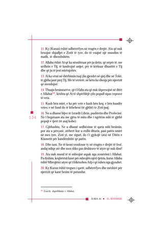 SURJA 45 EL-XHÂTHIJE
534
11. Ky (Kuran) është udhërrëfyes në rrugën e drejtë. Ata që nuk
besojnë shpalljet e Zotit të tyre, do të vuajnë një mundim të
madh, të dhembshëm.
12. Allahu është Ai që ka nënshtruar për ju detin, që nëpër të, me
urdhrin e Tij, të lundrojnë anijet, për të kërkuar dhuntitë e Tij
dhe që ju të jeni mirënjohës.
13. Ai ka vënë në shërbimin tuaj çka gjendet në qiej dhe në Tokë,
të gjitha janë prej Tij. Me të vërtetë, në këto ka shenja për njerëzit
që mendojnë.
14. Thuaju besimtarëve, që t’i falin ata që nuk shpresojnë në ditët
e Allahut304
, kështu që Ai të shpërblejë çdo popull sipas veprave
të veta.
15. Kush bën mirë, e ka për vete e kush bën keq, e bën kundër
vetes; e në fund do të ktheheni (të gjithë) te Zoti juaj.
16. Ne u dhamë bijve të Izraelit Librin, pushtetin dhe Profecinë.
Ne i begatuam ata me gjëra të mira dhe i ngritëm mbi të gjithë
popujt e tjerë (të asaj kohe).
17. Gjithashtu, Ne u dhamë urdhëzime të qarta mbi besimin,
por ata u përçanë, atëherë kur u erdhi dituria, pasi patën smirë
në mes tyre. Zoti yt, me siguri, do t’i gjykojë (ata) në Ditën e
Kiametit për kundërshtitë që patën.
18. Dhe tani, Ne të kemi vendosur ty në rrugën e drejtë të fesë,
andaj ndiqe atë dhe mos shko pas dëshirave të atyre që nuk dinë!
19. Ata nuk mund të të mbrojnë aspak nga zemërimi i Allahut.
Pa dyshim, keqbërësit kanë për mbrojtës njëri-tjetrin, kurse Allahu
është Mbrojtësi i atyre që i frikësohen Atij e që ruhen nga gjynahet.
20. Ky Kuran është tregues i qartë, udhërrëfyes dhe mëshirë për
njerëzit që kanë besim të patundur.
304
D.m.th. shpërblimin e Allahut.
 