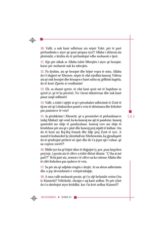 543
SURJA 47MUHAMMED
10. Vallë, a nuk kanë udhëtuar ata nëpër Tokë, për të parë
përfundimin e atyre që qenë përpara tyre!? Allahu i shfarosi ata
plotësisht, e kështu do të përfundojnë edhe mohuesit e tjerë.
11. Kjo për shkak se Allahu është Mbrojtës i atyre që besojnë,
kurse për mohuesit nuk ka mbrojtës.
12. Pa dyshim, ata që besojnë dhe bëjnë vepra të mira, Allahu
do t’i shpjerë në Xhenete, nëpër të cilat rrjedhin lumenj. Ndërsa
ata që nuk besojnë dhe kënaqen e hanë ashtu siç gëlltisin bagëtia,
do të kenë Zjarrin si vendbanim!
13. Eh, sa shumë qytete, të cilat kanë qenë më të fuqishme se
qyteti yt, që të ka përzënë, Ne i kemi shkatërruar dhe nuk kanë
pasur asnjë ndihmës!
14. Vallë, a është i njëjtë ai që i përmbahet udhëzimit të Zotit të
tij me atë që i zbukurohen punët e veta të shëmtuara dhe lëshohet
pas pasioneve të veta?
15. Ja përshkrimi i Xhenetit, që u premtohet të përkushtuarve
(ndaj Allahut): një vend, ku ka lumenj me ujë të pandotur, lumenj
qumështi me shije të pandryshuar, lumenj vere me shije të
këndshme për ata që e pinë dhe lumenj prej mjalti të kulluar. Ata
do të kenë aty lloj-lloj frutash dhe falje prej Zotit të tyre. A
mund të krahasohet ky shembull me Xhehenemin, ku gjynahqarët
do të qëndrojnë përherë në zjarr dhe do t’u jepet ujë i valuar, që
ua copton zorrët?!
16. Midis tyre ka që bëjnë sikur të dëgjojnë ty, por, posa largohen
prej teje, i pyesin ata të cilëve u është dhënë dituria: “Ç’tha ai më
parë?!” Këta janë ata, zemrat e të cilëve ua ka vulosur Allahu dhe
të cilët lëshohen pas epsheve të veta.
17. Sa për ata që ndjekin rrugën e drejtë, Ai ua shton udhëzimin
dhe u jep devotshmëri e vetëpërmbajtje.
18. A mos vallë mohuesit presin, që t’u vijë befasisht vetëm Ora
(e Kiametit)? Ndërkohë, shenjat e saj kanë ardhur. Po për çfarë
do t’u shërbejnë atyre këshillat, kur t’iu ketë ardhur Kiameti?!
 