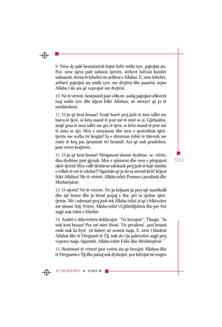551
SURJA 49EL-HUXHURÂT
9. Nëse dy palë besimtarësh bëjnë luftë midis tyre, pajtojini ata.
Por, nëse njëra palë sulmon tjetrën, atëherë luftoni kundër
sulmuesit, derisa të kthehet në urdhrat e Allahut. E, nëse kthehet,
atëherë pajtojini ata midis tyre, me drejtësi dhe paanësi, sepse
Allahu i do ata që veprojnë me drejtësi.
10. Në të vërtetë, besimtarët janë vëllezër, andaj pajtojini vëllezërit
tuaj midis tyre dhe kijeni frikë Allahun, në mënyrë që ju të
mëshiroheni.
11. O ju që keni besuar! Asnjë burrë prej jush të mos tallet me
burra të tjerë, se këta mund të jenë më të mirë se ai. Gjithashtu,
asnjë grua të mos tallet me gra të tjera, se këto mund të jenë më
të mira se ajo. Mos e nënçmoni dhe mos e qesëndisni njëri-
tjetrin me nofka (të këqija)! Sa e shëmtuar është të thirresh me
emër të keq pas (pranimit të) besimit! Ata që nuk pendohen,
janë vërtet keqbërës.
12. O ju që keni besuar! Mënjanoni shumë dyshime, se, vërtet,
disa dyshime janë gjynah. Mos e spiunoni dhe mos e përgojoni
njëri-tjetrin! Mos vallë dëshiron ndokush prej jush të hajë mishin
e vëllait të vet të vdekur?! Sigurisht që ju do ta urrenit këtë! Kijeni
frikë Allahun! Me të vërtetë, Allahu është Pranues i pendimit dhe
Mëshirëplotë.
13. O njerëz! Në të vërtetë, Ne ju krijuam ju prej një mashkulli
dhe një femre dhe ju bëmë popuj e fise, për ta njohur njëri-
tjetrin. Më i nderuari prej jush tek Allahu është ai që i frikësohet
më shumë Atij. Vërtet, Allahu është i Gjithëdijshëm dhe për Atë
asgjë nuk është e fshehtë.
14. Arabët e shkretëtirës deklarojnë: “Ne besojmë”. Thuaju: “Ju
nuk keni besuar! Por më mirë thoni: ‘Ne përulemi’, pasi besimi
ende nuk ka hyrë (si duhet) në zemrat tuaja. E, nëse i bindeni
Allahut dhe të Dërguarit të Tij, nuk do t’ju pakësohet asgjë prej
veprave tuaja. Sigurisht, Allahu është Falës dhe Mëshirëplotë.”
15. Besimtarë të vërtetë janë vetëm ata që besojnë Allahun dhe
të Dërguarin e Tij dhe pastaj nuk dyshojnë, por luftojnë në rrugën
 