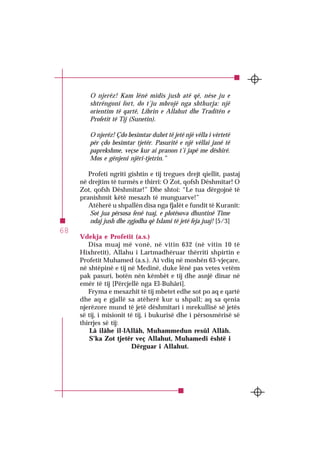 SURJA 1 EL-FÂTIHA
68
O njerëz! Kam lënë midis jush atë që, nëse ju e
shtrëngoni fort, do t’ju mbrojë nga shthurja: një
orientim të qartë, Librin e Allahut dhe Traditën e
Profetit të Tij (Sunetin).
O njerëz! Çdo besimtar duhet të jetë një vëlla i vërtetë
për çdo besimtar tjetër. Pasuritë e një vëllai janë të
paprekshme, veçse kur ai pranon t’i japë me dëshirë.
Mos e gënjeni njëri-tjetrin.”
Profeti ngriti gishtin e tij tregues drejt qiellit, pastaj
në drejtim të turmës e thirri: O Zot, qofsh Dëshmitar! O
Zot, qofsh Dëshmitar!” Dhe shtoi: “Le tua dërgojnë të
pranishmit këtë mesazh të munguarve!”
Atëherë u shpallën disa nga fjalët e fundit të Kuranit:
Sot jua përsosa fenë tuaj, e plotësova dhuntinë Time
ndaj jush dhe zgjodha që Islami të jetë feja juaj! [5/3]
Vdekja e Profetit (a.s.)
Disa muaj më vonë, në vitin 632 (në vitin 10 të
Hixhretit), Allahu i Lartmadhëruar thërriti shpirtin e
Profetit Muhamed (a.s.). Ai vdiq në moshën 63-vjeçare,
në shtëpinë e tij në Medinë, duke lënë pas vetes vetëm
pak pasuri, botën nën këmbët e tij dhe asnjë dinar në
emër të tij [Përcjellë nga El-Buhâri].
Fryma e mesazhit të tij mbetet edhe sot po aq e qartë
dhe aq e gjallë sa atëherë kur u shpall; aq sa qenia
njerëzore mund të jetë dëshmitari i mrekullisë së jetës
së tij, i misionit të tij, i bukurisë dhe i përsosmërisë së
thirrjes së tij:
Lâ ilâhe il-lAllâh, Muhammedun resûl Allâh.
S’ka Zot tjetër veç Allahut, Muhamedi është i
Dërguar i Allahut.
 