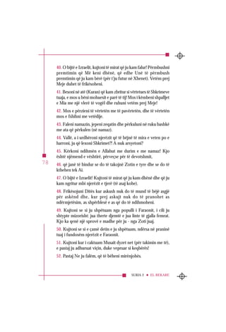 SURJA 2 EL-BEKARE
78
40. O bijtë e Izraelit, kujtoni të mirat që ju kam falur! Përmbushni
premtimin që Më keni dhënë, që edhe Unë të përmbush
premtimin që ju kam bërë (për t’ju futur në Xhenet). Vetëm prej
Meje duhet të frikësoheni.
41. Besoni në atë (Kuran) që kam zbritur si vërtetues të Shkrimeve
tuaja, e mos u bëni mohuesit e parë të tij! Mos i këmbeni shpalljet
e Mia me një vlerë të vogël dhe ruhuni vetëm prej Meje!
42. Mos e përzieni të vërtetën me të pavërtetën, dhe të vërtetën
mos e fshihni me vetëdije.
43. Faleni namazin, jepeni zeqatin dhe përkuluni në ruku bashkë
me ata që përkulen (në namaz).
44. Vallë, a i urdhëroni njerëzit që të bëjnë të mira e veten po e
harroni, ju që lexoni Shkrimet?! A nuk arsyetoni?
45. Kërkoni ndihmën e Allahut me durim e me namaz! Kjo
është njëmend e vështirë, përveçse për të devotshmit,
46. që janë të bindur se do të takojnë Zotin e tyre dhe se do të
kthehen tek Ai.
47. O bijtë e Izraelit! Kujtoni të mirat që ju kam dhënë dhe që ju
kam ngritur mbi njerëzit e tjerë (të asaj kohe).
48. Frikësojuni Ditës kur askush nuk do të mund të bëjë asgjë
për askënd dhe, kur prej askujt nuk do të pranohet as
ndërmjetësim, as shpërblesë e as që do të ndihmoheni.
49. Kujtoni se si ju shpëtuam nga populli i Faraonit, i cili ju
shtypte mizorisht: jua therte djemtë e jua linte të gjalla femrat.
Kjo ka qenë një sprovë e madhe për ju - nga Zoti juaj.
50. Kujtoni se si e çamë detin e ju shpëtuam, ndërsa në praninë
tuaj i fundosëm njerëzit e Faraonit.
51. Kujtoni kur i caktuam Musait dyzet net (për takimin me të),
e pastaj ju adhuruat viçin, duke vepruar si keqbërës!
52. Pastaj Ne ju falëm, që të bëheni mirënjohës.
 