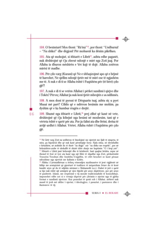 SURJA 2 EL-BEKARE
86
104. O besimtarë! Mos thoni: “Rá‘iná”24
, por thoni: “Undhurná!
– “Na shiko!” dhe dëgjoni! Për mohuesit ka dënim pikëllues.
105. Ata që mohojnë, si ithtarët e Librit25
, ashtu edhe paganët,
nuk dëshirojnë që t’ju zbresë ndonjë e mirë nga Zoti juaj. Por
Allahu ia dhuron mëshirën e Vet kujt të dojë. Allahu zotëron
mirësi të madhe.
106. Për çdo varg (Kurani) që Ne e shfuqizojmë apo që e bëjmë
të harrohet, Ne sjellim ndonjë tjetër më të mirë ose të ngjashëm
me të. A nuk e di ti se Allahu është i Fuqishëm për (të bërë) çdo
gjë?!
107. A nuk e di ti se vetëm Allahut i përket sundimi i qiejve dhe
i Tokës? Përveç Allahut ju nuk keni tjetër mbrojtës e as ndihmës.
108. A mos doni të pyesni të Dërguarin tuaj, ashtu siç u pyet
Musai më parë? Cilido që e ndërron besimin me mohim, pa
dyshim që e ka humbur rrugën e drejtë.
109. Shumë nga ithtarët e Librit,26
prej zilisë që kanë në vete,
dëshirojnë që t’ju kthejnë nga besimi në mosbesim, tani që e
vërteta është e qartë për ata. Por ju falini ata dhe lërini, derisa të
arrijë urdhri i Allahut. Vërtet, Allahu është i Fuqishëm për çdo
gjë.
24
Në këtë varg Zoti na urdhëron të bisedojmë me njerëzit me fjalë të sinqerta, të
mira, pa hipokrizi dhe që nuk kanë përmbajtje fyese. Fjala râina, në shembullin
e këtushëm, në arabisht do të thotë “na dëgjo” ose “na shiko me respekt”, por në
hebraishten-arabe të shekullit të shtatë ishte sharje me kuptimin “O i keqi ynë”.
25
Ithtarët e Librit janë hebrenjtë dhe të krishterët. Janë quajtur kështu, sepse në
themel të fesë së tyre ata kanë nga një libër të shpallur nga Zoti, përkatësisht
Teuratin/Torahun dhe Inxhilin/Ungjillin, të cilët besohet se kanë pësuar
ndryshime nga njerëzit me kalimin e kohës.
26
Allahu i Lartmadhëruar u tërheq vëmendjen myslimanëve të jenë vigjilentë në
lidhje me armiqësinë që pjesëtarë të traditave të mëparshme fetare do të kenë
kundër atyre që do të ndjekin mësimet e Muhamedit (a.s.). Duhet të jetë e qartë
se kjo nuk është një armiqësi që vjen thjesht për arsye shpirtërore, por për arsye
të pushtetit. Islami, me rreptësinë e tij morale tradicionalisht të konsoliduar,
imponohet edhe sot si e vetmja shpresë për çlirimin e njeriut nga të gjitha
format e sundimit njerëzor. Kur pranohet të qenit rob i Allahut, atëherë nuk
mund të jesh më skllav i njeriut, i ideologjive, i pasurisë, i pasioneve dhe i
iluzioneve të tij.
 