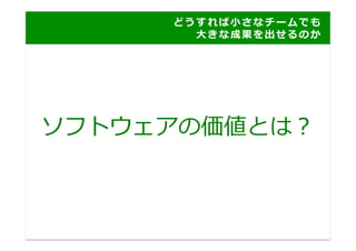 ど う す れ ば ⼩小 さ な チ ー ム で も
     	
   	
   	
   	
   	
   	
   	
   	
   	
   	
   	
   	
   	
   ⼤大 き な 成 果 を 出 せ る の か 	
  




ソフトウェアの価値とは？	
  
 