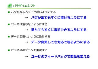 パラダイムシフト	
  バグをなるべく出さないようにする	
  

 	
     	
     	
  → 　バグが出てもすぐに直せるようにする	
  
  サーバは落落ちないようにする	
  

 	
     	
     	
  → 　落落ちてもすぐに復復旧できるようにする	
  

  データ変更更ないように設計する	
  

 	
     	
     	
  → 　データ変更更しても対応できるようにする	
  

  ビジネスのプランを重視する	
  

 	
     	
     	
  → 　ユーザのフィードバックで製品を変える	
  
 