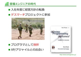 現場エンジニアの時代	

  ⼊入社年年度度に経営⽅方針の転換	
  

  デスマーチプロジェクトに参加	
  




  プログラマとして挫折	
  
  XP/アジャイルとの出会い	
  
                          http://www.sonicgarden.jp/
 
