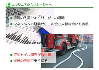 エンジニアからマネージャへ	


  直属の先輩でありリーダーの退職	
  
  マネジメント経験ゼロ、お⾦金金も⼈人付き合いも苦⼿手	
  




  アジャイル開発が教科書	
  
  逆転の発想で乗り切切る	
  
                          http://www.sonicgarden.jp/
 