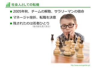 社会人としての転機	

  2005年年秋、チームの解散、サラリーマンの宿命	
  

  マネージャ挫折、転職を決意	
  
  残されたのは若若者ひとり	
  
          （後の副社長である）	




                         http://www.sonicgarden.jp/
 