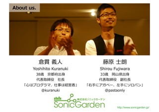 About	
  us.	
  




                   倉貫	
  義⼈人	
                 藤原	
  ⼠士朗	
  
            Yoshihito	
  Kuranuki	
          Shirou	
  Fujiwara	
  
              38歳 　京都府出⾝身	
                  33歳 　岡⼭山県出⾝身	
  
               代表取締役 　社⻑⾧長	
                 代表取締役 　副社⻑⾧長	
  
      「⼼心はプログラマ、仕事は経営者」	
               「右⼿手にアガペー、左⼿手にソロバン」	
  
                    @kuranuki	
                 @pastaonly	
  



                                                         http://www.sonicgarden.jp/
 