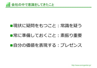 会社の中で意識をしてきたこと	




 現状に疑問をもつこと：常識識を疑う	
  

 常に準備しておくこと：素振り重要	
  

 ⾃自分の価値を表現する：プレゼンス	
  



                   http://www.sonicgarden.jp/
 