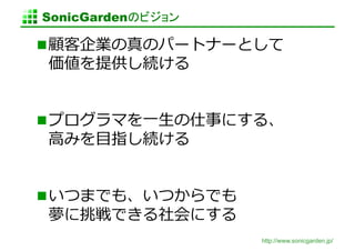 SonicGardenのビジョン	

 顧客企業の真のパートナーとして
価値を提供し続ける	
  


 プログラマを⼀一⽣生の仕事にする、
⾼高みを⽬目指し続ける	
  


 いつまでも、いつからでも
夢に挑戦できる社会にする	
  
                     http://www.sonicgarden.jp/
 