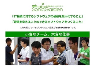 「IT投資に対するソフトウェアの価値を最⼤大化すること」	
  
「習慣を変えることのできるソフトウェアをつくること」	
  
   に取り組んでいるソフトウェア企業が	
  SonicGarden	
  です。	
  


        小さなチーム、大きな仕事

            【事業内容】	
  
                1.  オリジナルのソフトウェアの提供	
  
                2.  ウェブアプリケーションの受託開発	
  


    くわしくは	
  
                                           http://www.sonicgarden.jp/
 