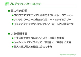 プログラマをスターにしたい	

  属⼈人性の幻想	
  
   プログラマはマニュアル化のできないナレッジワーカー	
  
   ナレッジワーカーの働きかたはノマドでタイムフリー	
  
   マネジメントできないナレッジワーカーに⼤大企業は不不要	
  



  ⼈人を信頼する	
  
   出来る量量で嘘をつかないという「信頼」が重要	
  
   ソーシャルメディアによる「信頼」と「共感」の世界	
  
   個⼈人の顔が⾒見見える範囲の会社で⼗十分	
  


                               http://www.sonicgarden.jp/
 