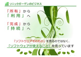 ソニックガーデンのビジネス	

「所有」から
「 利利 ⽤用 」 へ 　	
  

「完成」から
「 持 続 」 へ 　	
  


    「ソフトウェアそのもの」を売るのではなく、	
  
「ソフトウェアが使えること」を売っています	
  

                       http://www.sonicgarden.jp/
 