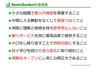 SonicGardenの価値観	

  ⼩小さな組織で個⼈人の価値を尊重すること	
  

  中間に⼊入る無駄をなくして直接つなぐこと	
  

  判断に理理解と納得を持ち思考停⽌止しないこと	
  

  動くサービスを常に最⾼高品質で提供すること	
  

  ⼩小⼝口化し繰り返すことで持続可能にすること	
  

  ⽇日々学びを続けて⾃自ら変化に取り組むこと	
  

  情報をオープンにし常に公明正⼤大であること	
  
                       http://www.sonicgarden.jp/
 