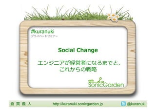 #kuranuki
           プライベートセミナー	
  




                        Social	
  Change

                エンジニアが経営者になるまでと、
                    これからの戦略略	
  




倉 貫 義 ⼈人 	
          http://kuranuki.sonicgarden.jp 	
   @kuranuki	
 