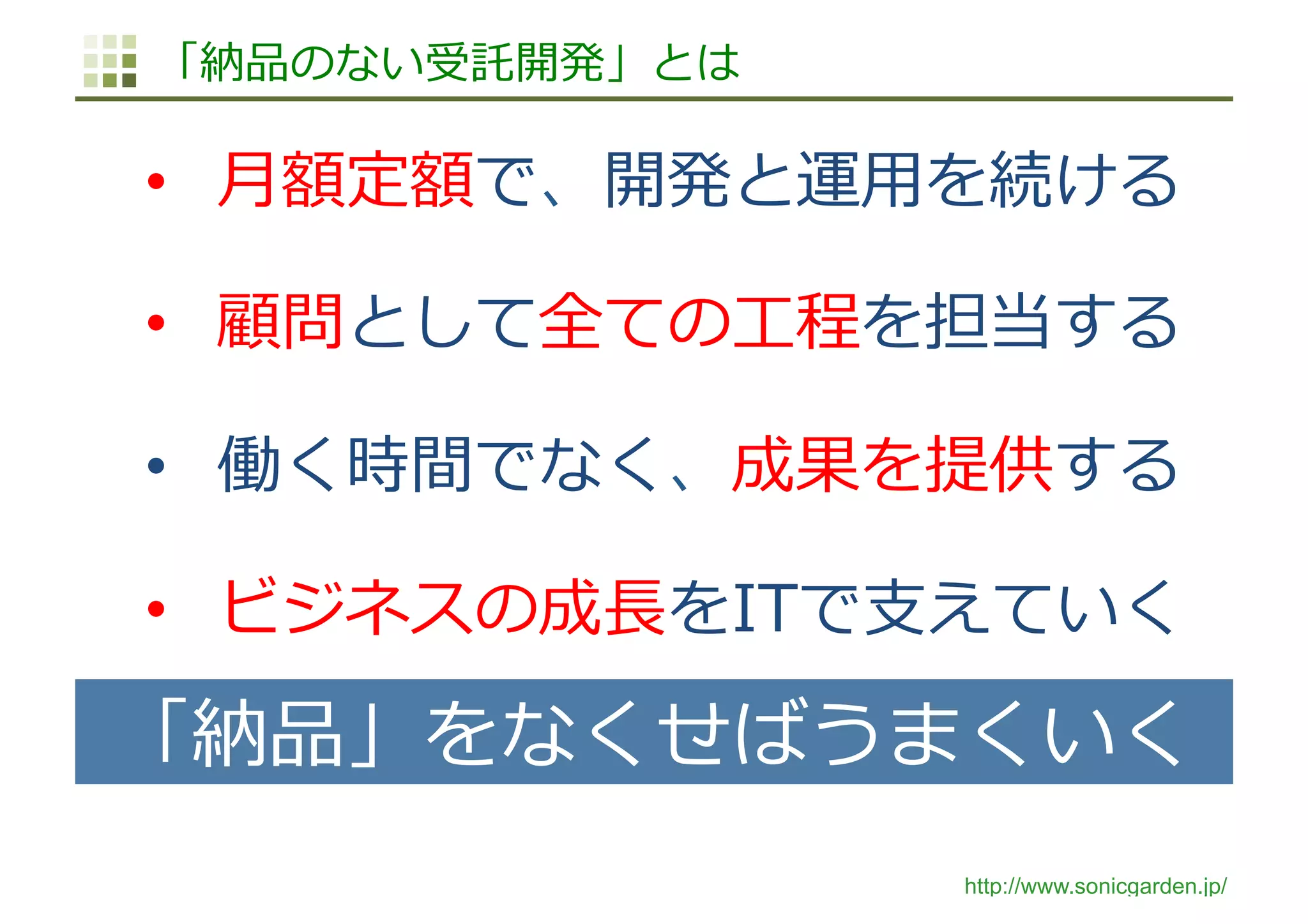 http://www.sonicgarden.jp/
「納品のない受託開発」とは
•  ⽉額定額で、開発と運⽤を続ける
•  顧問として全ての⼯程を担当する
•  働く時間でなく、成果を提供する
•  ビジネスの成⻑をITで⽀えていく
「納品」をなくせばうまくいく
 